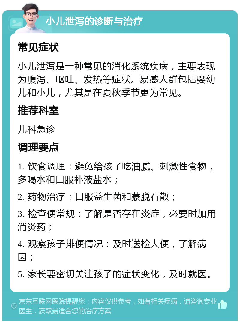 小儿泄泻的诊断与治疗 常见症状 小儿泄泻是一种常见的消化系统疾病，主要表现为腹泻、呕吐、发热等症状。易感人群包括婴幼儿和小儿，尤其是在夏秋季节更为常见。 推荐科室 儿科急诊 调理要点 1. 饮食调理：避免给孩子吃油腻、刺激性食物，多喝水和口服补液盐水； 2. 药物治疗：口服益生菌和蒙脱石散； 3. 检查便常规：了解是否存在炎症，必要时加用消炎药； 4. 观察孩子排便情况：及时送检大便，了解病因； 5. 家长要密切关注孩子的症状变化，及时就医。