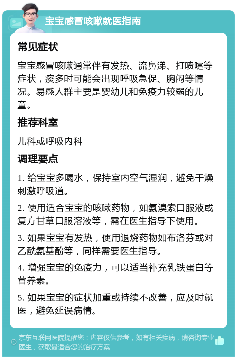 宝宝感冒咳嗽就医指南 常见症状 宝宝感冒咳嗽通常伴有发热、流鼻涕、打喷嚏等症状，痰多时可能会出现呼吸急促、胸闷等情况。易感人群主要是婴幼儿和免疫力较弱的儿童。 推荐科室 儿科或呼吸内科 调理要点 1. 给宝宝多喝水，保持室内空气湿润，避免干燥刺激呼吸道。 2. 使用适合宝宝的咳嗽药物，如氨溴索口服液或复方甘草口服溶液等，需在医生指导下使用。 3. 如果宝宝有发热，使用退烧药物如布洛芬或对乙酰氨基酚等，同样需要医生指导。 4. 增强宝宝的免疫力，可以适当补充乳铁蛋白等营养素。 5. 如果宝宝的症状加重或持续不改善，应及时就医，避免延误病情。