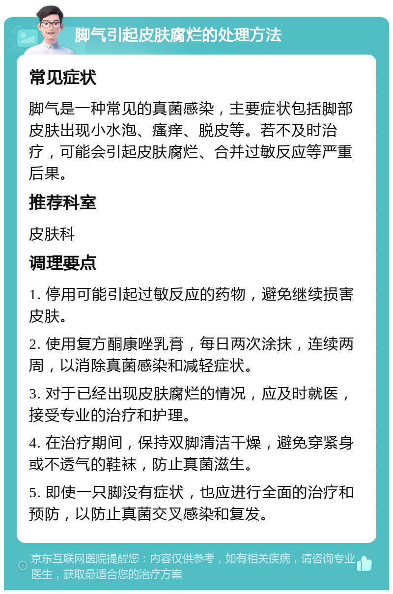 脚气引起皮肤腐烂的处理方法 常见症状 脚气是一种常见的真菌感染，主要症状包括脚部皮肤出现小水泡、瘙痒、脱皮等。若不及时治疗，可能会引起皮肤腐烂、合并过敏反应等严重后果。 推荐科室 皮肤科 调理要点 1. 停用可能引起过敏反应的药物，避免继续损害皮肤。 2. 使用复方酮康唑乳膏，每日两次涂抹，连续两周，以消除真菌感染和减轻症状。 3. 对于已经出现皮肤腐烂的情况，应及时就医，接受专业的治疗和护理。 4. 在治疗期间，保持双脚清洁干燥，避免穿紧身或不透气的鞋袜，防止真菌滋生。 5. 即使一只脚没有症状，也应进行全面的治疗和预防，以防止真菌交叉感染和复发。