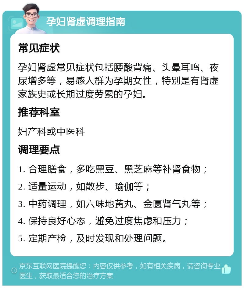 孕妇肾虚调理指南 常见症状 孕妇肾虚常见症状包括腰酸背痛、头晕耳鸣、夜尿增多等，易感人群为孕期女性，特别是有肾虚家族史或长期过度劳累的孕妇。 推荐科室 妇产科或中医科 调理要点 1. 合理膳食，多吃黑豆、黑芝麻等补肾食物； 2. 适量运动，如散步、瑜伽等； 3. 中药调理，如六味地黄丸、金匮肾气丸等； 4. 保持良好心态，避免过度焦虑和压力； 5. 定期产检，及时发现和处理问题。