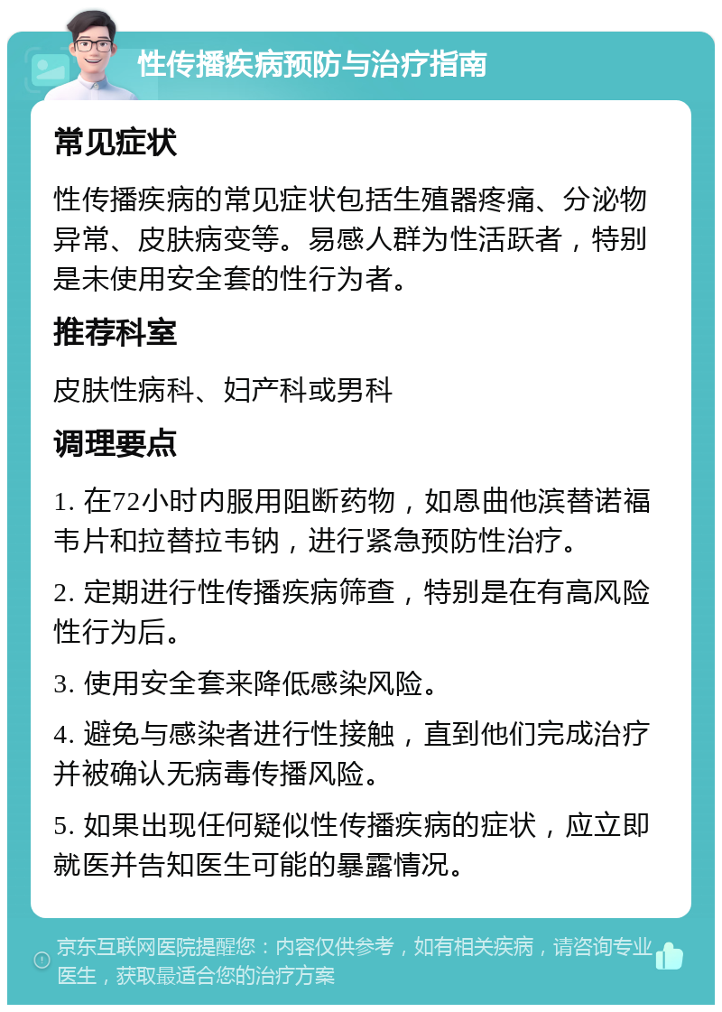 性传播疾病预防与治疗指南 常见症状 性传播疾病的常见症状包括生殖器疼痛、分泌物异常、皮肤病变等。易感人群为性活跃者，特别是未使用安全套的性行为者。 推荐科室 皮肤性病科、妇产科或男科 调理要点 1. 在72小时内服用阻断药物，如恩曲他滨替诺福韦片和拉替拉韦钠，进行紧急预防性治疗。 2. 定期进行性传播疾病筛查，特别是在有高风险性行为后。 3. 使用安全套来降低感染风险。 4. 避免与感染者进行性接触，直到他们完成治疗并被确认无病毒传播风险。 5. 如果出现任何疑似性传播疾病的症状，应立即就医并告知医生可能的暴露情况。