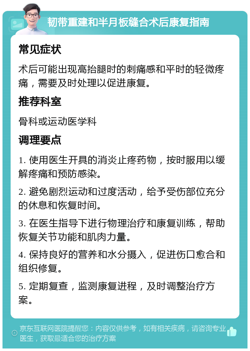 韧带重建和半月板缝合术后康复指南 常见症状 术后可能出现高抬腿时的刺痛感和平时的轻微疼痛，需要及时处理以促进康复。 推荐科室 骨科或运动医学科 调理要点 1. 使用医生开具的消炎止疼药物，按时服用以缓解疼痛和预防感染。 2. 避免剧烈运动和过度活动，给予受伤部位充分的休息和恢复时间。 3. 在医生指导下进行物理治疗和康复训练，帮助恢复关节功能和肌肉力量。 4. 保持良好的营养和水分摄入，促进伤口愈合和组织修复。 5. 定期复查，监测康复进程，及时调整治疗方案。