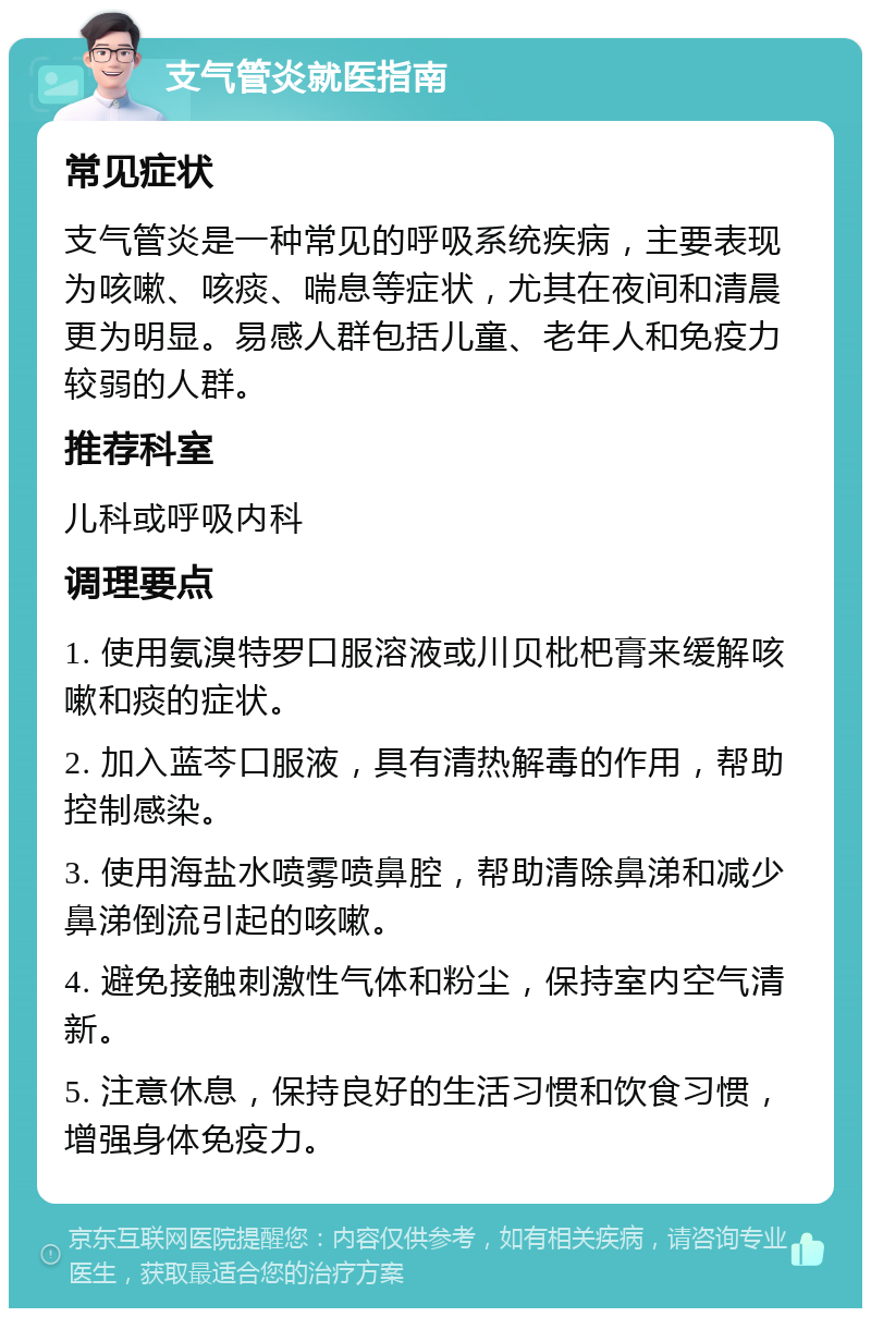 支气管炎就医指南 常见症状 支气管炎是一种常见的呼吸系统疾病，主要表现为咳嗽、咳痰、喘息等症状，尤其在夜间和清晨更为明显。易感人群包括儿童、老年人和免疫力较弱的人群。 推荐科室 儿科或呼吸内科 调理要点 1. 使用氨溴特罗口服溶液或川贝枇杷膏来缓解咳嗽和痰的症状。 2. 加入蓝芩口服液，具有清热解毒的作用，帮助控制感染。 3. 使用海盐水喷雾喷鼻腔，帮助清除鼻涕和减少鼻涕倒流引起的咳嗽。 4. 避免接触刺激性气体和粉尘，保持室内空气清新。 5. 注意休息，保持良好的生活习惯和饮食习惯，增强身体免疫力。