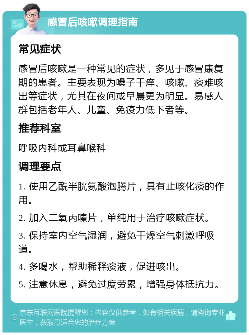 感冒后咳嗽调理指南 常见症状 感冒后咳嗽是一种常见的症状，多见于感冒康复期的患者。主要表现为嗓子干痒、咳嗽、痰难咳出等症状，尤其在夜间或早晨更为明显。易感人群包括老年人、儿童、免疫力低下者等。 推荐科室 呼吸内科或耳鼻喉科 调理要点 1. 使用乙酰半胱氨酸泡腾片，具有止咳化痰的作用。 2. 加入二氧丙嗪片，单纯用于治疗咳嗽症状。 3. 保持室内空气湿润，避免干燥空气刺激呼吸道。 4. 多喝水，帮助稀释痰液，促进咳出。 5. 注意休息，避免过度劳累，增强身体抵抗力。