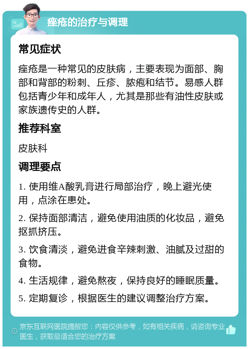 痤疮的治疗与调理 常见症状 痤疮是一种常见的皮肤病，主要表现为面部、胸部和背部的粉刺、丘疹、脓疱和结节。易感人群包括青少年和成年人，尤其是那些有油性皮肤或家族遗传史的人群。 推荐科室 皮肤科 调理要点 1. 使用维A酸乳膏进行局部治疗，晚上避光使用，点涂在患处。 2. 保持面部清洁，避免使用油质的化妆品，避免抠抓挤压。 3. 饮食清淡，避免进食辛辣刺激、油腻及过甜的食物。 4. 生活规律，避免熬夜，保持良好的睡眠质量。 5. 定期复诊，根据医生的建议调整治疗方案。