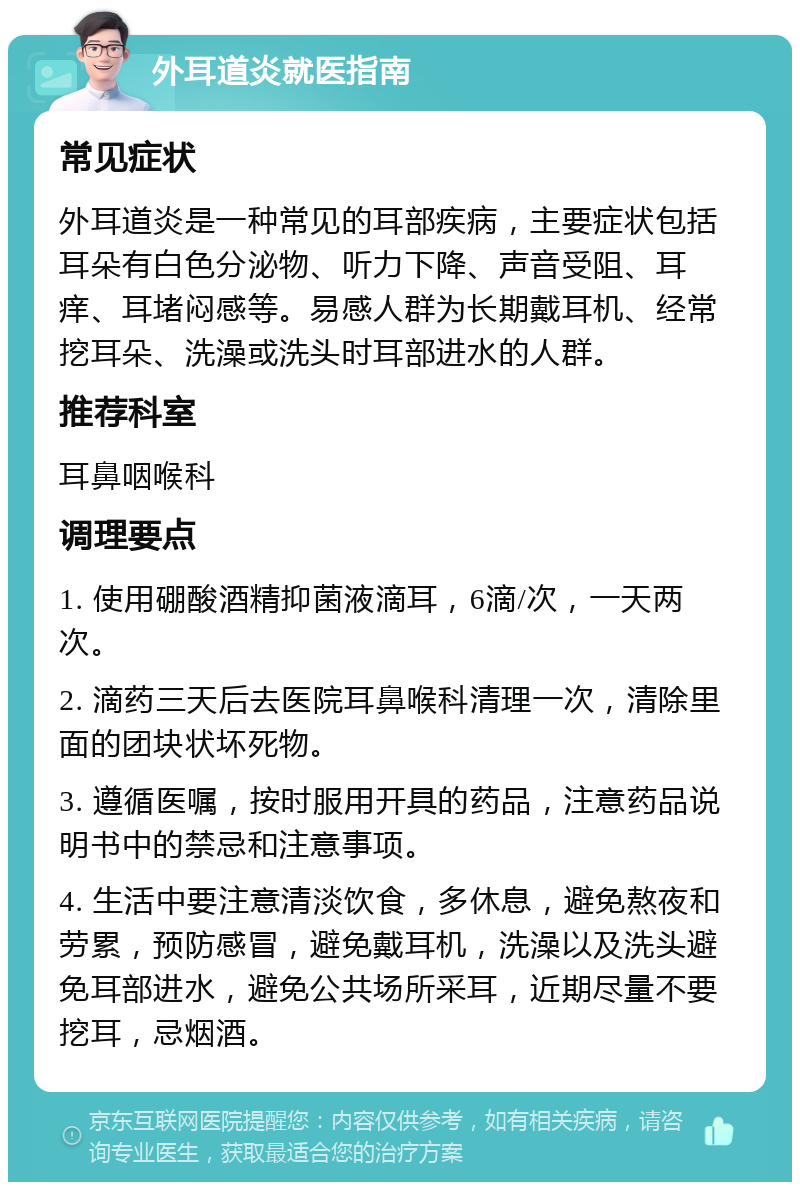 外耳道炎就医指南 常见症状 外耳道炎是一种常见的耳部疾病，主要症状包括耳朵有白色分泌物、听力下降、声音受阻、耳痒、耳堵闷感等。易感人群为长期戴耳机、经常挖耳朵、洗澡或洗头时耳部进水的人群。 推荐科室 耳鼻咽喉科 调理要点 1. 使用硼酸酒精抑菌液滴耳，6滴/次，一天两次。 2. 滴药三天后去医院耳鼻喉科清理一次，清除里面的团块状坏死物。 3. 遵循医嘱，按时服用开具的药品，注意药品说明书中的禁忌和注意事项。 4. 生活中要注意清淡饮食，多休息，避免熬夜和劳累，预防感冒，避免戴耳机，洗澡以及洗头避免耳部进水，避免公共场所采耳，近期尽量不要挖耳，忌烟酒。