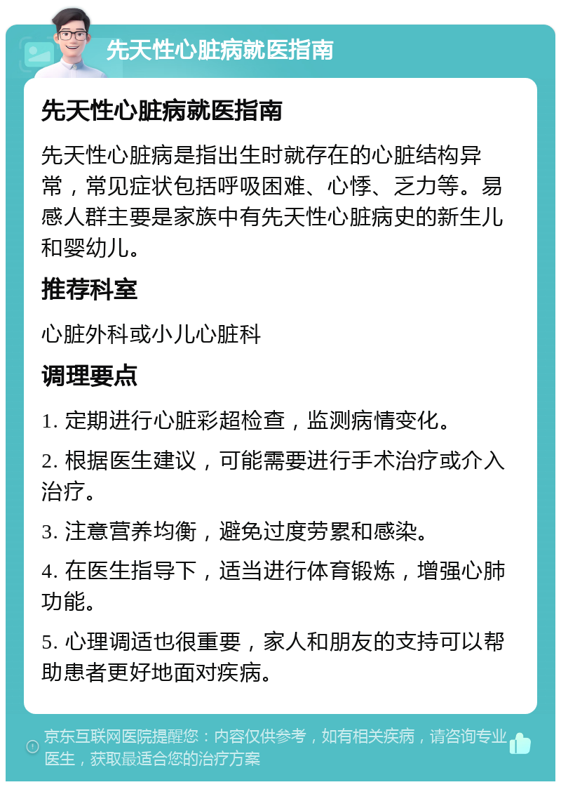 先天性心脏病就医指南 先天性心脏病就医指南 先天性心脏病是指出生时就存在的心脏结构异常，常见症状包括呼吸困难、心悸、乏力等。易感人群主要是家族中有先天性心脏病史的新生儿和婴幼儿。 推荐科室 心脏外科或小儿心脏科 调理要点 1. 定期进行心脏彩超检查，监测病情变化。 2. 根据医生建议，可能需要进行手术治疗或介入治疗。 3. 注意营养均衡，避免过度劳累和感染。 4. 在医生指导下，适当进行体育锻炼，增强心肺功能。 5. 心理调适也很重要，家人和朋友的支持可以帮助患者更好地面对疾病。