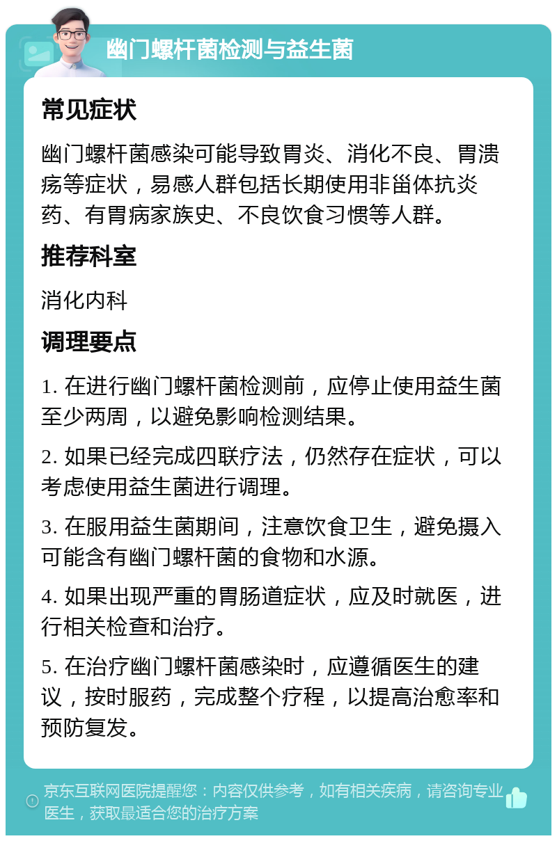 幽门螺杆菌检测与益生菌 常见症状 幽门螺杆菌感染可能导致胃炎、消化不良、胃溃疡等症状，易感人群包括长期使用非甾体抗炎药、有胃病家族史、不良饮食习惯等人群。 推荐科室 消化内科 调理要点 1. 在进行幽门螺杆菌检测前，应停止使用益生菌至少两周，以避免影响检测结果。 2. 如果已经完成四联疗法，仍然存在症状，可以考虑使用益生菌进行调理。 3. 在服用益生菌期间，注意饮食卫生，避免摄入可能含有幽门螺杆菌的食物和水源。 4. 如果出现严重的胃肠道症状，应及时就医，进行相关检查和治疗。 5. 在治疗幽门螺杆菌感染时，应遵循医生的建议，按时服药，完成整个疗程，以提高治愈率和预防复发。