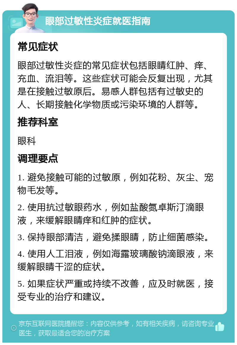 眼部过敏性炎症就医指南 常见症状 眼部过敏性炎症的常见症状包括眼睛红肿、痒、充血、流泪等。这些症状可能会反复出现，尤其是在接触过敏原后。易感人群包括有过敏史的人、长期接触化学物质或污染环境的人群等。 推荐科室 眼科 调理要点 1. 避免接触可能的过敏原，例如花粉、灰尘、宠物毛发等。 2. 使用抗过敏眼药水，例如盐酸氮卓斯汀滴眼液，来缓解眼睛痒和红肿的症状。 3. 保持眼部清洁，避免揉眼睛，防止细菌感染。 4. 使用人工泪液，例如海露玻璃酸钠滴眼液，来缓解眼睛干涩的症状。 5. 如果症状严重或持续不改善，应及时就医，接受专业的治疗和建议。