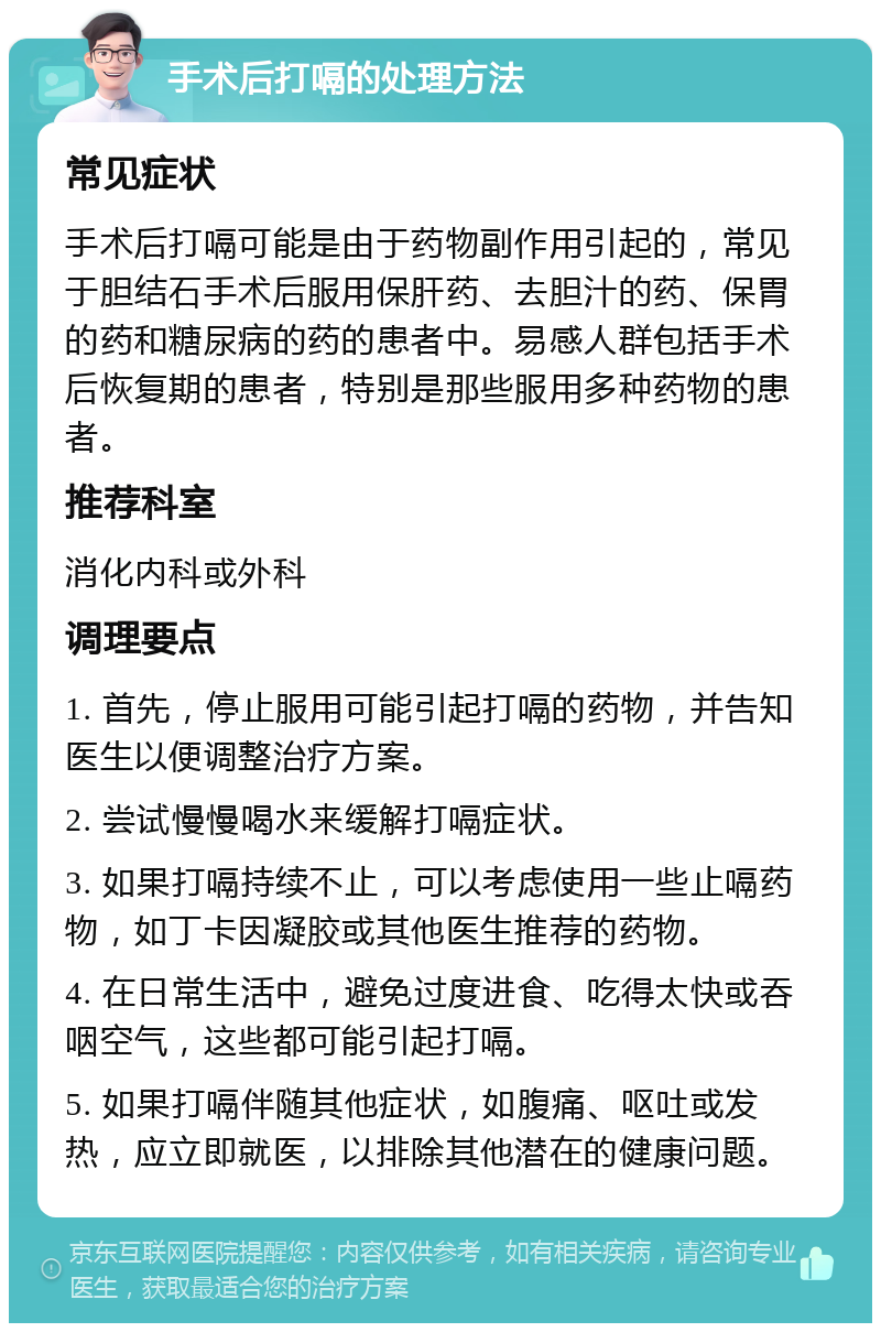 手术后打嗝的处理方法 常见症状 手术后打嗝可能是由于药物副作用引起的，常见于胆结石手术后服用保肝药、去胆汁的药、保胃的药和糖尿病的药的患者中。易感人群包括手术后恢复期的患者，特别是那些服用多种药物的患者。 推荐科室 消化内科或外科 调理要点 1. 首先，停止服用可能引起打嗝的药物，并告知医生以便调整治疗方案。 2. 尝试慢慢喝水来缓解打嗝症状。 3. 如果打嗝持续不止，可以考虑使用一些止嗝药物，如丁卡因凝胶或其他医生推荐的药物。 4. 在日常生活中，避免过度进食、吃得太快或吞咽空气，这些都可能引起打嗝。 5. 如果打嗝伴随其他症状，如腹痛、呕吐或发热，应立即就医，以排除其他潜在的健康问题。