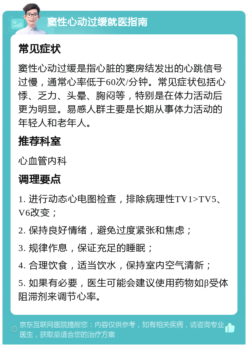 窦性心动过缓就医指南 常见症状 窦性心动过缓是指心脏的窦房结发出的心跳信号过慢，通常心率低于60次/分钟。常见症状包括心悸、乏力、头晕、胸闷等，特别是在体力活动后更为明显。易感人群主要是长期从事体力活动的年轻人和老年人。 推荐科室 心血管内科 调理要点 1. 进行动态心电图检查，排除病理性TV1>TV5、V6改变； 2. 保持良好情绪，避免过度紧张和焦虑； 3. 规律作息，保证充足的睡眠； 4. 合理饮食，适当饮水，保持室内空气清新； 5. 如果有必要，医生可能会建议使用药物如β受体阻滞剂来调节心率。