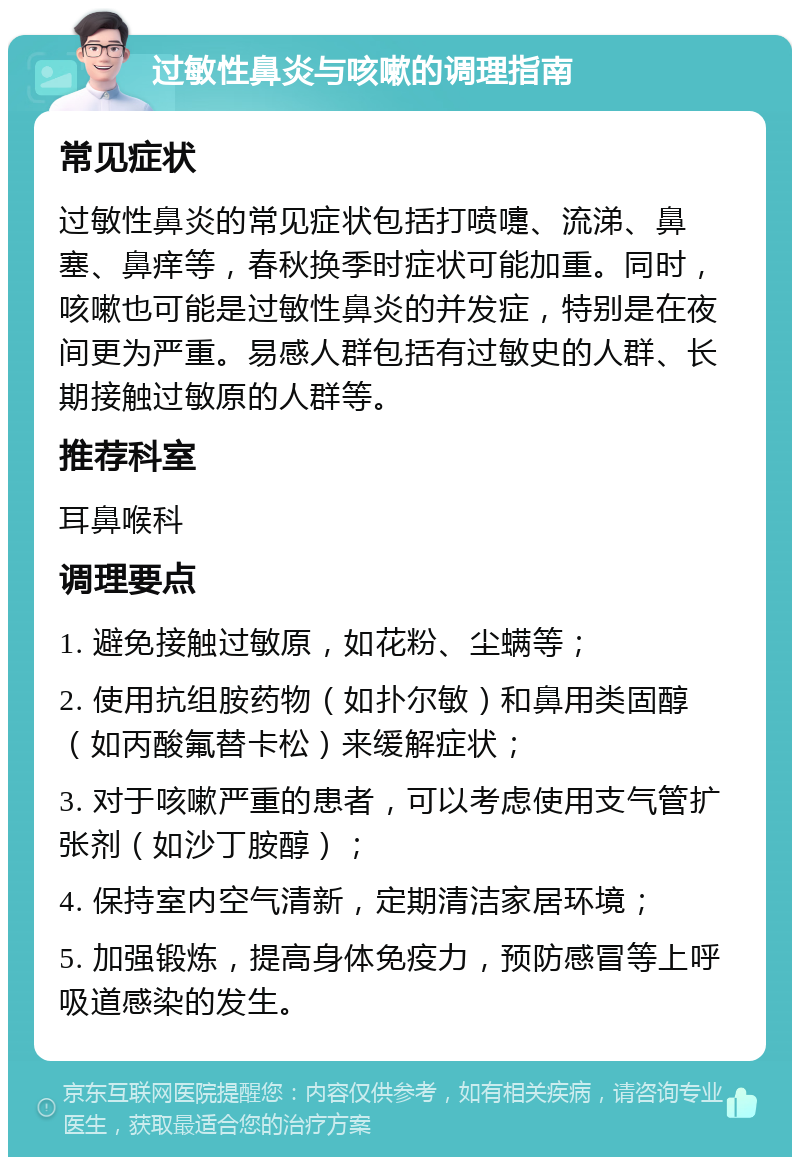 过敏性鼻炎与咳嗽的调理指南 常见症状 过敏性鼻炎的常见症状包括打喷嚏、流涕、鼻塞、鼻痒等，春秋换季时症状可能加重。同时，咳嗽也可能是过敏性鼻炎的并发症，特别是在夜间更为严重。易感人群包括有过敏史的人群、长期接触过敏原的人群等。 推荐科室 耳鼻喉科 调理要点 1. 避免接触过敏原，如花粉、尘螨等； 2. 使用抗组胺药物（如扑尔敏）和鼻用类固醇（如丙酸氟替卡松）来缓解症状； 3. 对于咳嗽严重的患者，可以考虑使用支气管扩张剂（如沙丁胺醇）； 4. 保持室内空气清新，定期清洁家居环境； 5. 加强锻炼，提高身体免疫力，预防感冒等上呼吸道感染的发生。