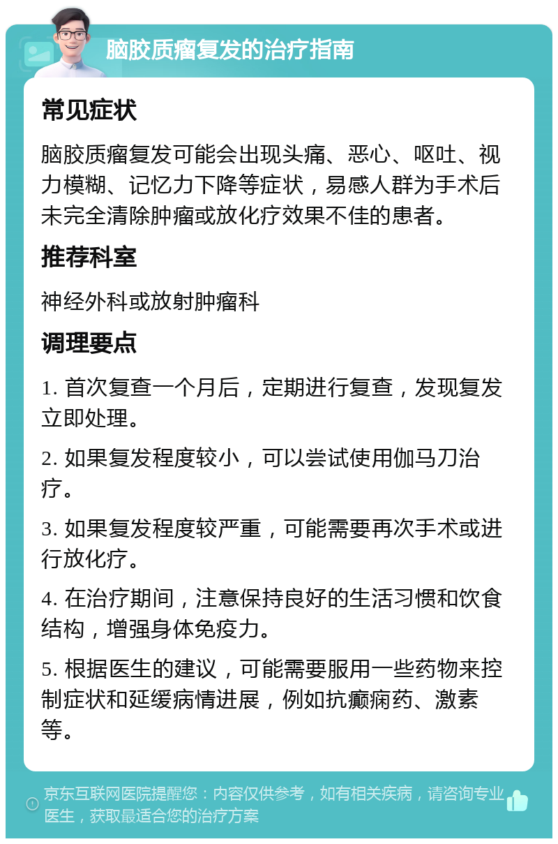 脑胶质瘤复发的治疗指南 常见症状 脑胶质瘤复发可能会出现头痛、恶心、呕吐、视力模糊、记忆力下降等症状，易感人群为手术后未完全清除肿瘤或放化疗效果不佳的患者。 推荐科室 神经外科或放射肿瘤科 调理要点 1. 首次复查一个月后，定期进行复查，发现复发立即处理。 2. 如果复发程度较小，可以尝试使用伽马刀治疗。 3. 如果复发程度较严重，可能需要再次手术或进行放化疗。 4. 在治疗期间，注意保持良好的生活习惯和饮食结构，增强身体免疫力。 5. 根据医生的建议，可能需要服用一些药物来控制症状和延缓病情进展，例如抗癫痫药、激素等。