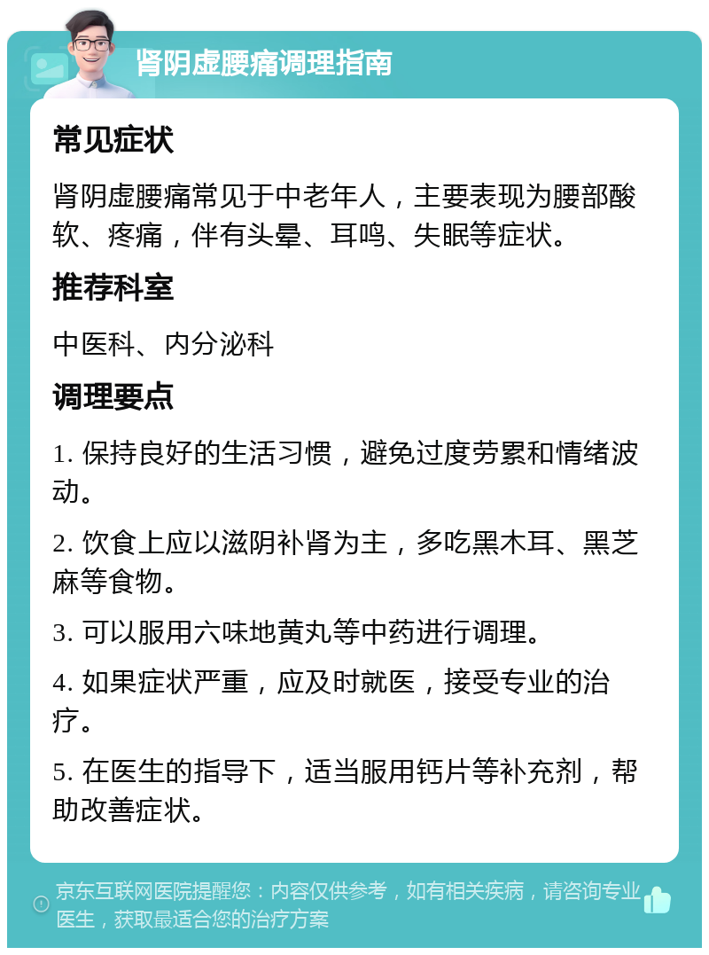 肾阴虚腰痛调理指南 常见症状 肾阴虚腰痛常见于中老年人，主要表现为腰部酸软、疼痛，伴有头晕、耳鸣、失眠等症状。 推荐科室 中医科、内分泌科 调理要点 1. 保持良好的生活习惯，避免过度劳累和情绪波动。 2. 饮食上应以滋阴补肾为主，多吃黑木耳、黑芝麻等食物。 3. 可以服用六味地黄丸等中药进行调理。 4. 如果症状严重，应及时就医，接受专业的治疗。 5. 在医生的指导下，适当服用钙片等补充剂，帮助改善症状。