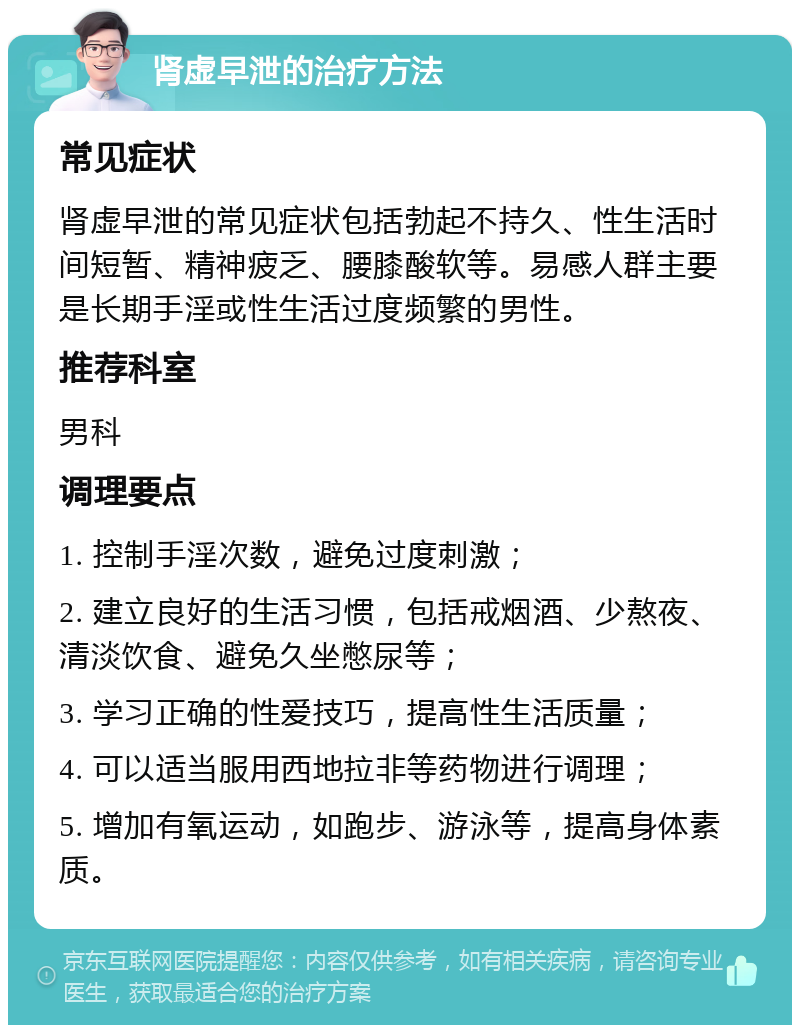 肾虚早泄的治疗方法 常见症状 肾虚早泄的常见症状包括勃起不持久、性生活时间短暂、精神疲乏、腰膝酸软等。易感人群主要是长期手淫或性生活过度频繁的男性。 推荐科室 男科 调理要点 1. 控制手淫次数，避免过度刺激； 2. 建立良好的生活习惯，包括戒烟酒、少熬夜、清淡饮食、避免久坐憋尿等； 3. 学习正确的性爱技巧，提高性生活质量； 4. 可以适当服用西地拉非等药物进行调理； 5. 增加有氧运动，如跑步、游泳等，提高身体素质。