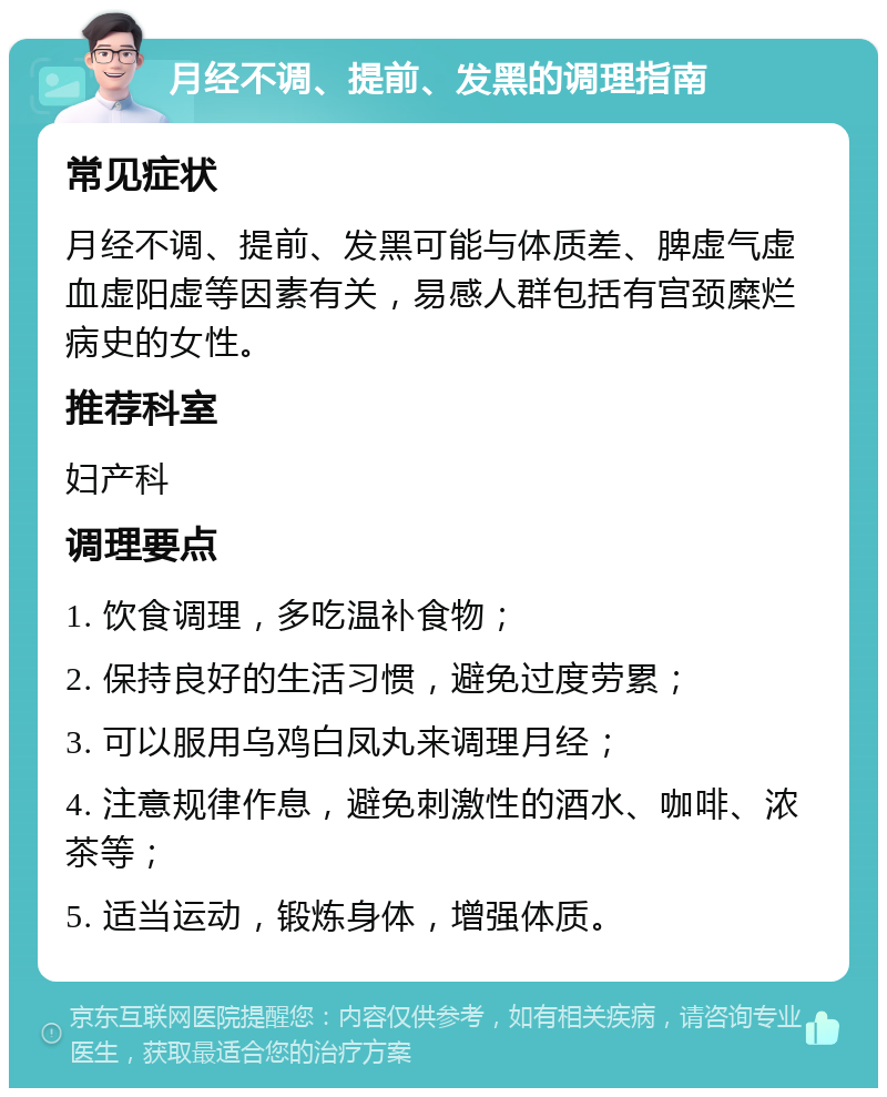 月经不调、提前、发黑的调理指南 常见症状 月经不调、提前、发黑可能与体质差、脾虚气虚血虚阳虚等因素有关，易感人群包括有宫颈糜烂病史的女性。 推荐科室 妇产科 调理要点 1. 饮食调理，多吃温补食物； 2. 保持良好的生活习惯，避免过度劳累； 3. 可以服用乌鸡白凤丸来调理月经； 4. 注意规律作息，避免刺激性的酒水、咖啡、浓茶等； 5. 适当运动，锻炼身体，增强体质。