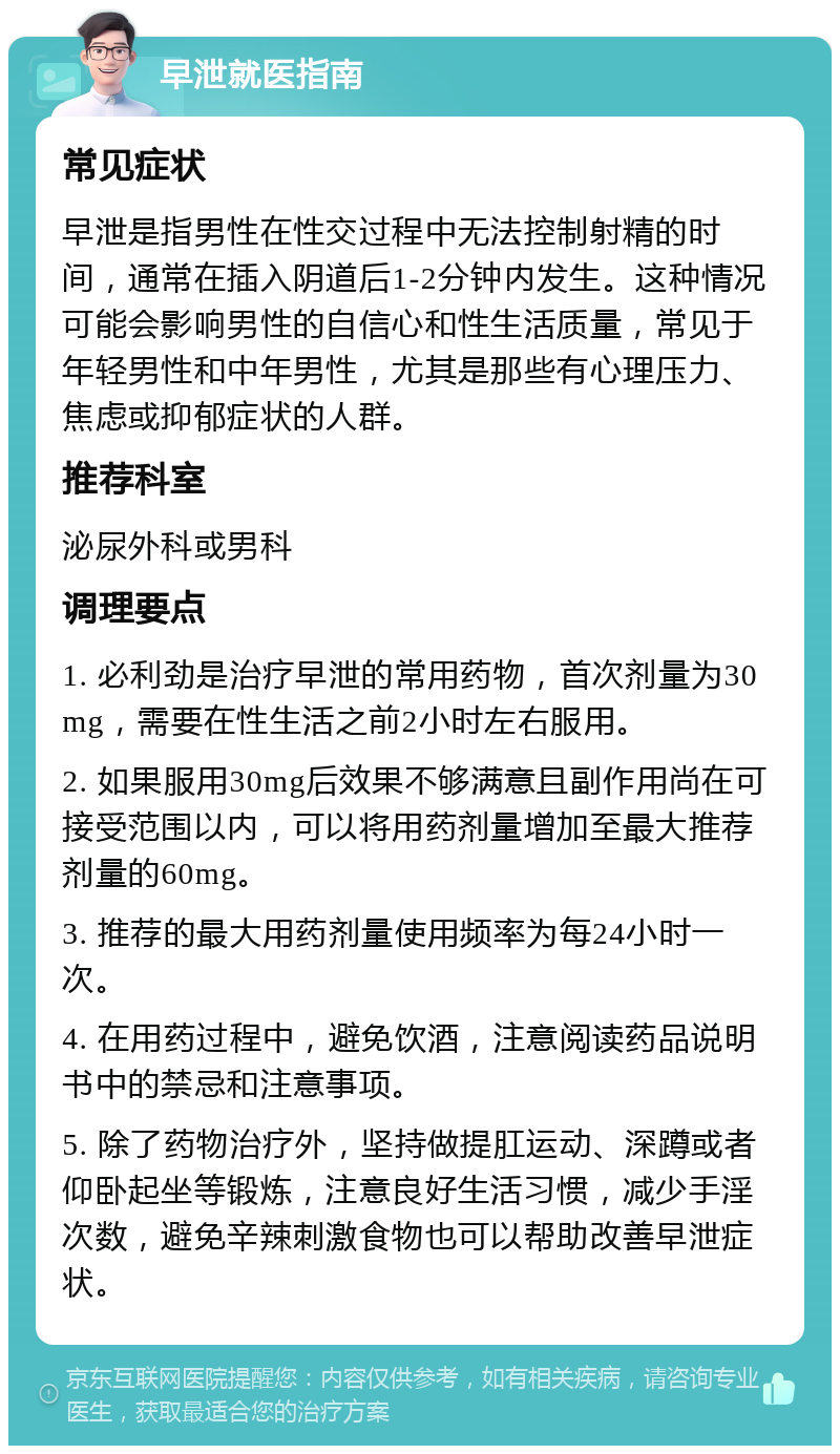 早泄就医指南 常见症状 早泄是指男性在性交过程中无法控制射精的时间，通常在插入阴道后1-2分钟内发生。这种情况可能会影响男性的自信心和性生活质量，常见于年轻男性和中年男性，尤其是那些有心理压力、焦虑或抑郁症状的人群。 推荐科室 泌尿外科或男科 调理要点 1. 必利劲是治疗早泄的常用药物，首次剂量为30mg，需要在性生活之前2小时左右服用。 2. 如果服用30mg后效果不够满意且副作用尚在可接受范围以内，可以将用药剂量增加至最大推荐剂量的60mg。 3. 推荐的最大用药剂量使用频率为每24小时一次。 4. 在用药过程中，避免饮酒，注意阅读药品说明书中的禁忌和注意事项。 5. 除了药物治疗外，坚持做提肛运动、深蹲或者仰卧起坐等锻炼，注意良好生活习惯，减少手淫次数，避免辛辣刺激食物也可以帮助改善早泄症状。