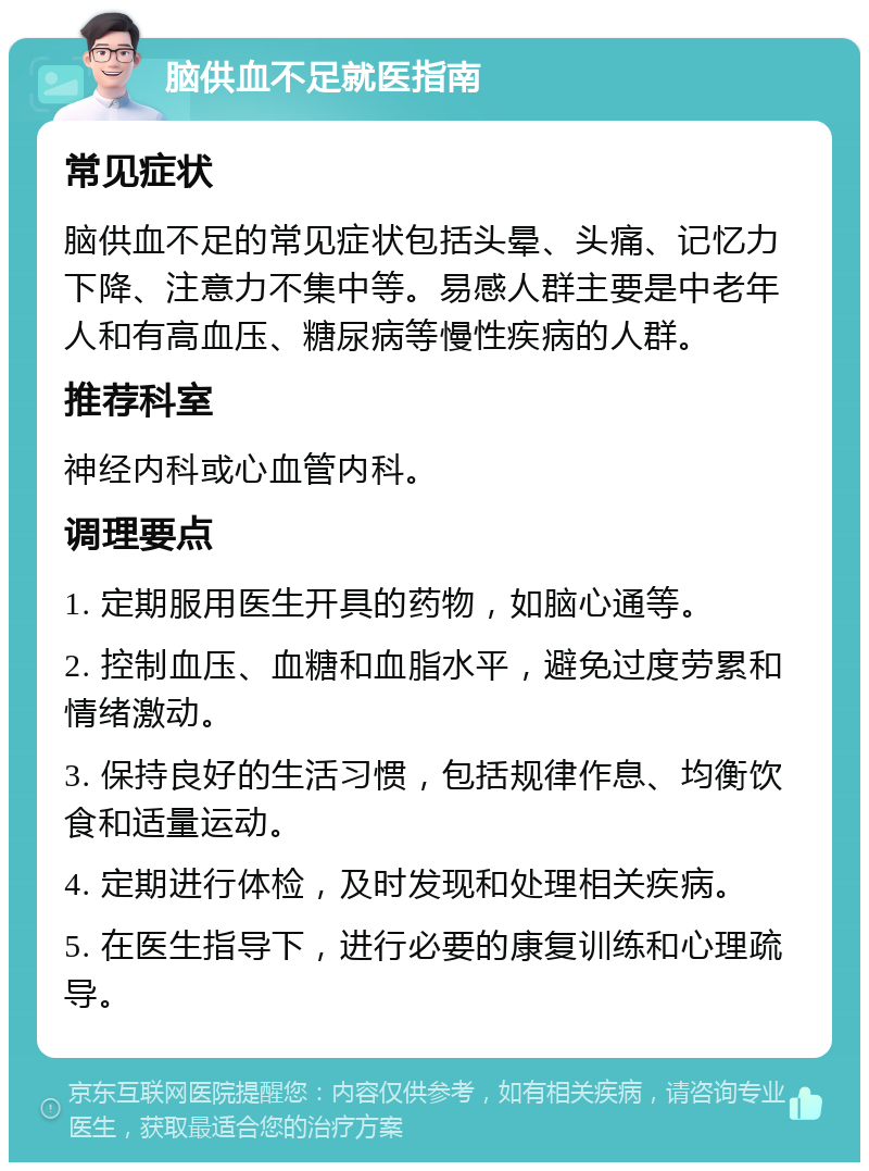 脑供血不足就医指南 常见症状 脑供血不足的常见症状包括头晕、头痛、记忆力下降、注意力不集中等。易感人群主要是中老年人和有高血压、糖尿病等慢性疾病的人群。 推荐科室 神经内科或心血管内科。 调理要点 1. 定期服用医生开具的药物，如脑心通等。 2. 控制血压、血糖和血脂水平，避免过度劳累和情绪激动。 3. 保持良好的生活习惯，包括规律作息、均衡饮食和适量运动。 4. 定期进行体检，及时发现和处理相关疾病。 5. 在医生指导下，进行必要的康复训练和心理疏导。