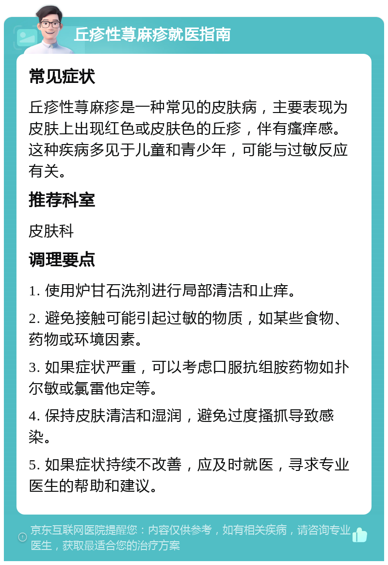 丘疹性荨麻疹就医指南 常见症状 丘疹性荨麻疹是一种常见的皮肤病，主要表现为皮肤上出现红色或皮肤色的丘疹，伴有瘙痒感。这种疾病多见于儿童和青少年，可能与过敏反应有关。 推荐科室 皮肤科 调理要点 1. 使用炉甘石洗剂进行局部清洁和止痒。 2. 避免接触可能引起过敏的物质，如某些食物、药物或环境因素。 3. 如果症状严重，可以考虑口服抗组胺药物如扑尔敏或氯雷他定等。 4. 保持皮肤清洁和湿润，避免过度搔抓导致感染。 5. 如果症状持续不改善，应及时就医，寻求专业医生的帮助和建议。