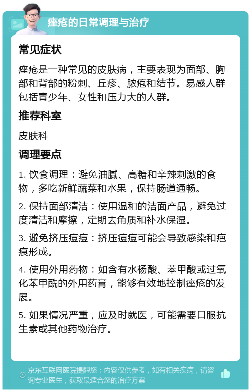 痤疮的日常调理与治疗 常见症状 痤疮是一种常见的皮肤病，主要表现为面部、胸部和背部的粉刺、丘疹、脓疱和结节。易感人群包括青少年、女性和压力大的人群。 推荐科室 皮肤科 调理要点 1. 饮食调理：避免油腻、高糖和辛辣刺激的食物，多吃新鲜蔬菜和水果，保持肠道通畅。 2. 保持面部清洁：使用温和的洁面产品，避免过度清洁和摩擦，定期去角质和补水保湿。 3. 避免挤压痘痘：挤压痘痘可能会导致感染和疤痕形成。 4. 使用外用药物：如含有水杨酸、苯甲酸或过氧化苯甲酰的外用药膏，能够有效地控制痤疮的发展。 5. 如果情况严重，应及时就医，可能需要口服抗生素或其他药物治疗。