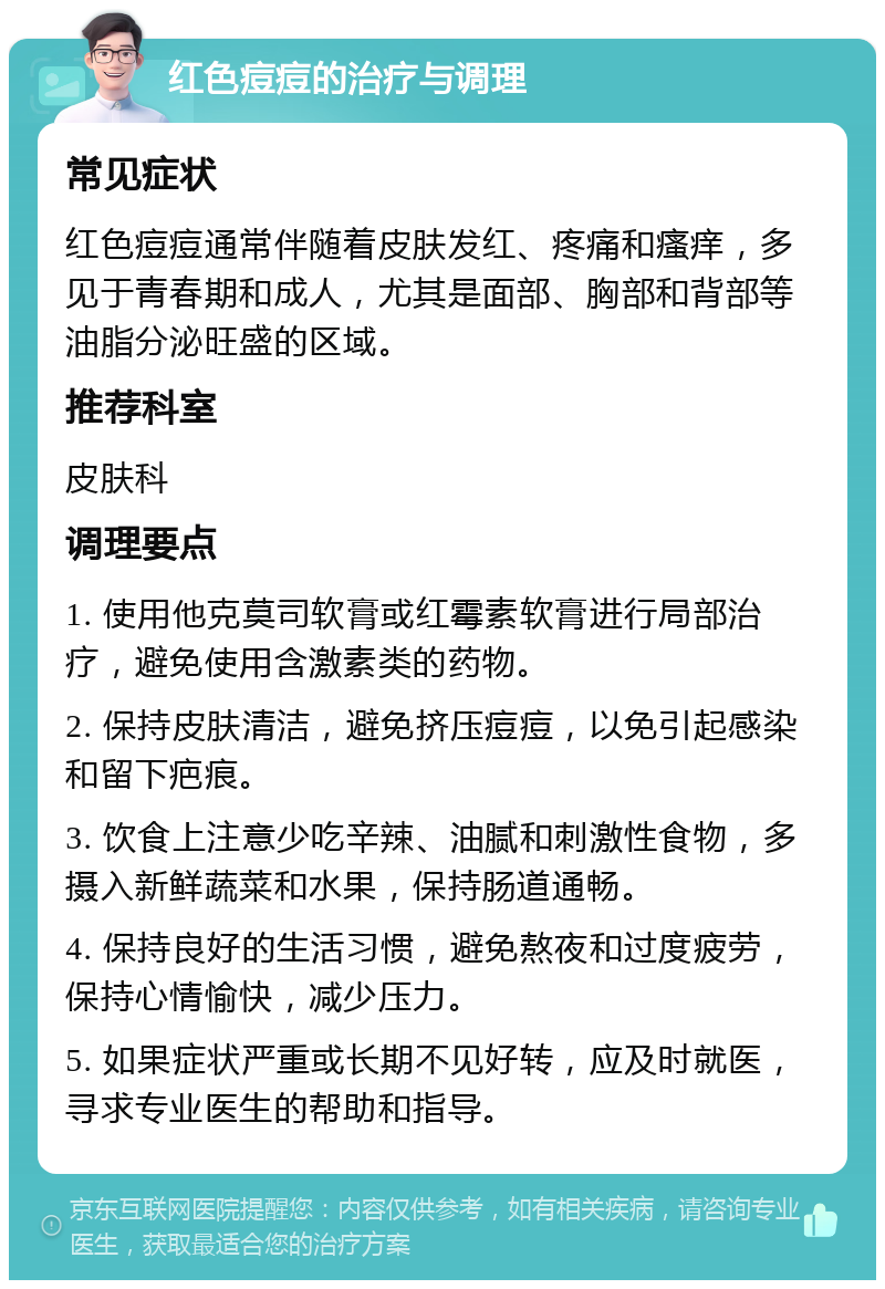 红色痘痘的治疗与调理 常见症状 红色痘痘通常伴随着皮肤发红、疼痛和瘙痒，多见于青春期和成人，尤其是面部、胸部和背部等油脂分泌旺盛的区域。 推荐科室 皮肤科 调理要点 1. 使用他克莫司软膏或红霉素软膏进行局部治疗，避免使用含激素类的药物。 2. 保持皮肤清洁，避免挤压痘痘，以免引起感染和留下疤痕。 3. 饮食上注意少吃辛辣、油腻和刺激性食物，多摄入新鲜蔬菜和水果，保持肠道通畅。 4. 保持良好的生活习惯，避免熬夜和过度疲劳，保持心情愉快，减少压力。 5. 如果症状严重或长期不见好转，应及时就医，寻求专业医生的帮助和指导。