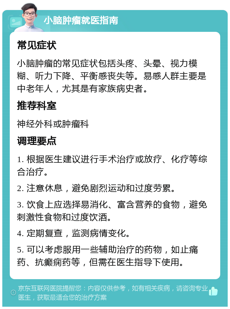 小脑肿瘤就医指南 常见症状 小脑肿瘤的常见症状包括头疼、头晕、视力模糊、听力下降、平衡感丧失等。易感人群主要是中老年人，尤其是有家族病史者。 推荐科室 神经外科或肿瘤科 调理要点 1. 根据医生建议进行手术治疗或放疗、化疗等综合治疗。 2. 注意休息，避免剧烈运动和过度劳累。 3. 饮食上应选择易消化、富含营养的食物，避免刺激性食物和过度饮酒。 4. 定期复查，监测病情变化。 5. 可以考虑服用一些辅助治疗的药物，如止痛药、抗癫痫药等，但需在医生指导下使用。