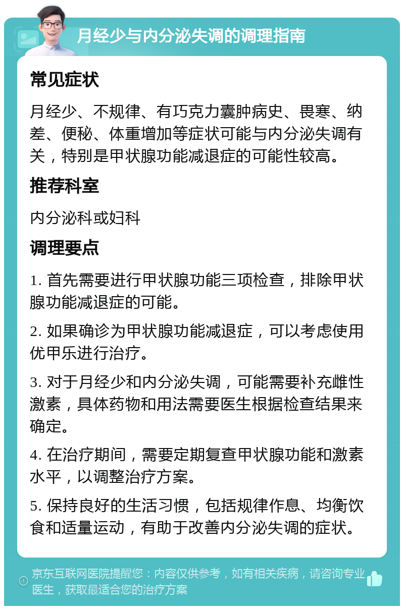 月经少与内分泌失调的调理指南 常见症状 月经少、不规律、有巧克力囊肿病史、畏寒、纳差、便秘、体重增加等症状可能与内分泌失调有关，特别是甲状腺功能减退症的可能性较高。 推荐科室 内分泌科或妇科 调理要点 1. 首先需要进行甲状腺功能三项检查，排除甲状腺功能减退症的可能。 2. 如果确诊为甲状腺功能减退症，可以考虑使用优甲乐进行治疗。 3. 对于月经少和内分泌失调，可能需要补充雌性激素，具体药物和用法需要医生根据检查结果来确定。 4. 在治疗期间，需要定期复查甲状腺功能和激素水平，以调整治疗方案。 5. 保持良好的生活习惯，包括规律作息、均衡饮食和适量运动，有助于改善内分泌失调的症状。