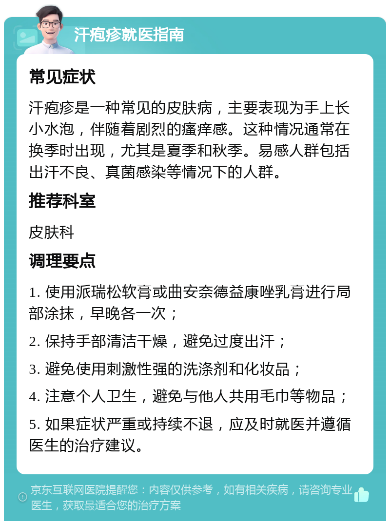 汗疱疹就医指南 常见症状 汗疱疹是一种常见的皮肤病，主要表现为手上长小水泡，伴随着剧烈的瘙痒感。这种情况通常在换季时出现，尤其是夏季和秋季。易感人群包括出汗不良、真菌感染等情况下的人群。 推荐科室 皮肤科 调理要点 1. 使用派瑞松软膏或曲安奈德益康唑乳膏进行局部涂抹，早晚各一次； 2. 保持手部清洁干燥，避免过度出汗； 3. 避免使用刺激性强的洗涤剂和化妆品； 4. 注意个人卫生，避免与他人共用毛巾等物品； 5. 如果症状严重或持续不退，应及时就医并遵循医生的治疗建议。