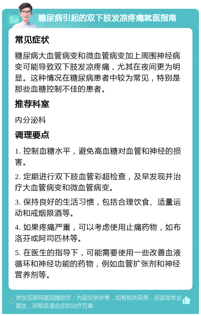 糖尿病引起的双下肢发凉疼痛就医指南 常见症状 糖尿病大血管病变和微血管病变加上周围神经病变可能导致双下肢发凉疼痛，尤其在夜间更为明显。这种情况在糖尿病患者中较为常见，特别是那些血糖控制不佳的患者。 推荐科室 内分泌科 调理要点 1. 控制血糖水平，避免高血糖对血管和神经的损害。 2. 定期进行双下肢血管彩超检查，及早发现并治疗大血管病变和微血管病变。 3. 保持良好的生活习惯，包括合理饮食、适量运动和戒烟限酒等。 4. 如果疼痛严重，可以考虑使用止痛药物，如布洛芬或阿司匹林等。 5. 在医生的指导下，可能需要使用一些改善血液循环和神经功能的药物，例如血管扩张剂和神经营养剂等。