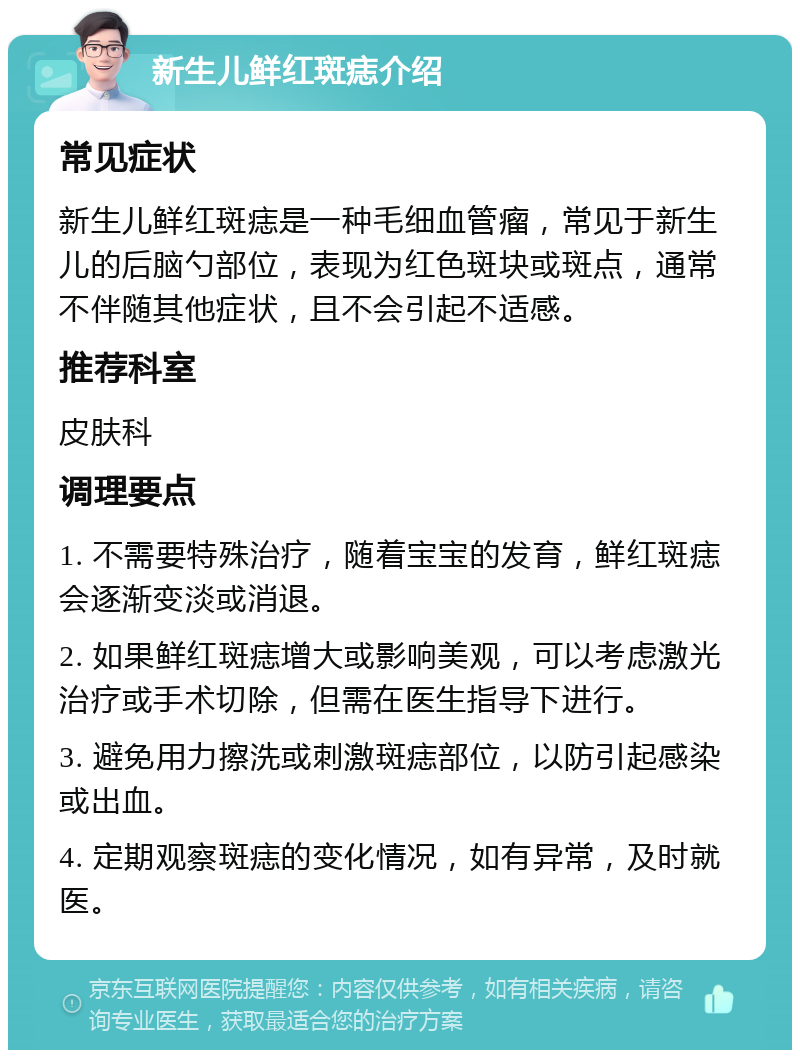 新生儿鲜红斑痣介绍 常见症状 新生儿鲜红斑痣是一种毛细血管瘤，常见于新生儿的后脑勺部位，表现为红色斑块或斑点，通常不伴随其他症状，且不会引起不适感。 推荐科室 皮肤科 调理要点 1. 不需要特殊治疗，随着宝宝的发育，鲜红斑痣会逐渐变淡或消退。 2. 如果鲜红斑痣增大或影响美观，可以考虑激光治疗或手术切除，但需在医生指导下进行。 3. 避免用力擦洗或刺激斑痣部位，以防引起感染或出血。 4. 定期观察斑痣的变化情况，如有异常，及时就医。