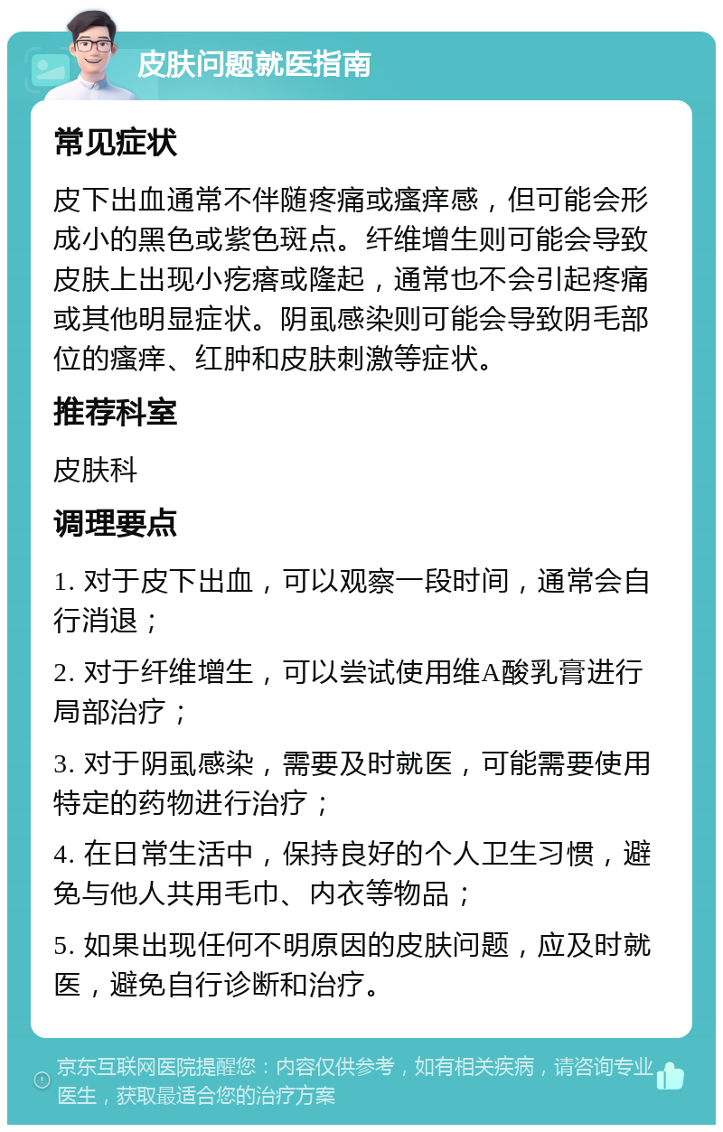 皮肤问题就医指南 常见症状 皮下出血通常不伴随疼痛或瘙痒感，但可能会形成小的黑色或紫色斑点。纤维增生则可能会导致皮肤上出现小疙瘩或隆起，通常也不会引起疼痛或其他明显症状。阴虱感染则可能会导致阴毛部位的瘙痒、红肿和皮肤刺激等症状。 推荐科室 皮肤科 调理要点 1. 对于皮下出血，可以观察一段时间，通常会自行消退； 2. 对于纤维增生，可以尝试使用维A酸乳膏进行局部治疗； 3. 对于阴虱感染，需要及时就医，可能需要使用特定的药物进行治疗； 4. 在日常生活中，保持良好的个人卫生习惯，避免与他人共用毛巾、内衣等物品； 5. 如果出现任何不明原因的皮肤问题，应及时就医，避免自行诊断和治疗。