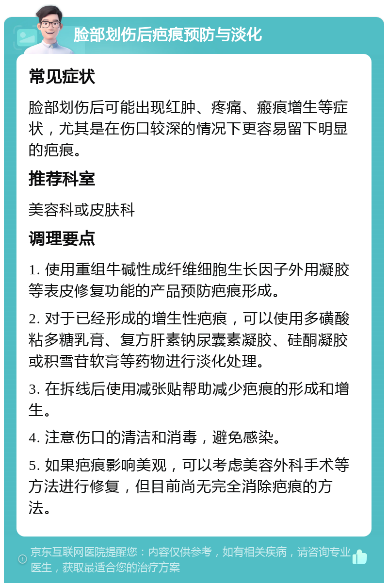 脸部划伤后疤痕预防与淡化 常见症状 脸部划伤后可能出现红肿、疼痛、瘢痕增生等症状，尤其是在伤口较深的情况下更容易留下明显的疤痕。 推荐科室 美容科或皮肤科 调理要点 1. 使用重组牛碱性成纤维细胞生长因子外用凝胶等表皮修复功能的产品预防疤痕形成。 2. 对于已经形成的增生性疤痕，可以使用多磺酸粘多糖乳膏、复方肝素钠尿囊素凝胶、硅酮凝胶或积雪苷软膏等药物进行淡化处理。 3. 在拆线后使用减张贴帮助减少疤痕的形成和增生。 4. 注意伤口的清洁和消毒，避免感染。 5. 如果疤痕影响美观，可以考虑美容外科手术等方法进行修复，但目前尚无完全消除疤痕的方法。