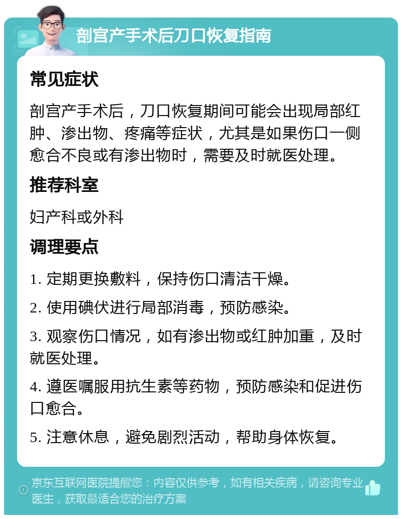 剖宫产手术后刀口恢复指南 常见症状 剖宫产手术后，刀口恢复期间可能会出现局部红肿、渗出物、疼痛等症状，尤其是如果伤口一侧愈合不良或有渗出物时，需要及时就医处理。 推荐科室 妇产科或外科 调理要点 1. 定期更换敷料，保持伤口清洁干燥。 2. 使用碘伏进行局部消毒，预防感染。 3. 观察伤口情况，如有渗出物或红肿加重，及时就医处理。 4. 遵医嘱服用抗生素等药物，预防感染和促进伤口愈合。 5. 注意休息，避免剧烈活动，帮助身体恢复。