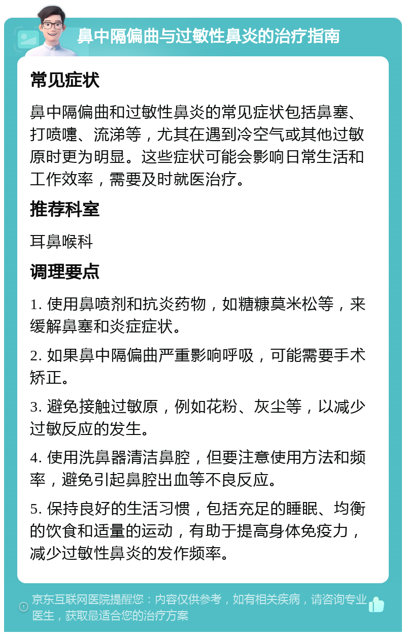 鼻中隔偏曲与过敏性鼻炎的治疗指南 常见症状 鼻中隔偏曲和过敏性鼻炎的常见症状包括鼻塞、打喷嚏、流涕等，尤其在遇到冷空气或其他过敏原时更为明显。这些症状可能会影响日常生活和工作效率，需要及时就医治疗。 推荐科室 耳鼻喉科 调理要点 1. 使用鼻喷剂和抗炎药物，如糖糠莫米松等，来缓解鼻塞和炎症症状。 2. 如果鼻中隔偏曲严重影响呼吸，可能需要手术矫正。 3. 避免接触过敏原，例如花粉、灰尘等，以减少过敏反应的发生。 4. 使用洗鼻器清洁鼻腔，但要注意使用方法和频率，避免引起鼻腔出血等不良反应。 5. 保持良好的生活习惯，包括充足的睡眠、均衡的饮食和适量的运动，有助于提高身体免疫力，减少过敏性鼻炎的发作频率。