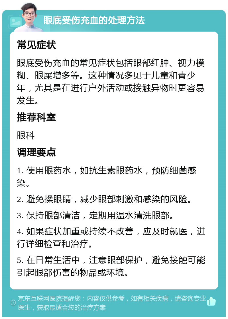 眼底受伤充血的处理方法 常见症状 眼底受伤充血的常见症状包括眼部红肿、视力模糊、眼屎增多等。这种情况多见于儿童和青少年，尤其是在进行户外活动或接触异物时更容易发生。 推荐科室 眼科 调理要点 1. 使用眼药水，如抗生素眼药水，预防细菌感染。 2. 避免揉眼睛，减少眼部刺激和感染的风险。 3. 保持眼部清洁，定期用温水清洗眼部。 4. 如果症状加重或持续不改善，应及时就医，进行详细检查和治疗。 5. 在日常生活中，注意眼部保护，避免接触可能引起眼部伤害的物品或环境。