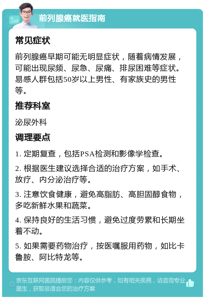 前列腺癌就医指南 常见症状 前列腺癌早期可能无明显症状，随着病情发展，可能出现尿频、尿急、尿痛、排尿困难等症状。易感人群包括50岁以上男性、有家族史的男性等。 推荐科室 泌尿外科 调理要点 1. 定期复查，包括PSA检测和影像学检查。 2. 根据医生建议选择合适的治疗方案，如手术、放疗、内分泌治疗等。 3. 注意饮食健康，避免高脂肪、高胆固醇食物，多吃新鲜水果和蔬菜。 4. 保持良好的生活习惯，避免过度劳累和长期坐着不动。 5. 如果需要药物治疗，按医嘱服用药物，如比卡鲁胺、阿比特龙等。