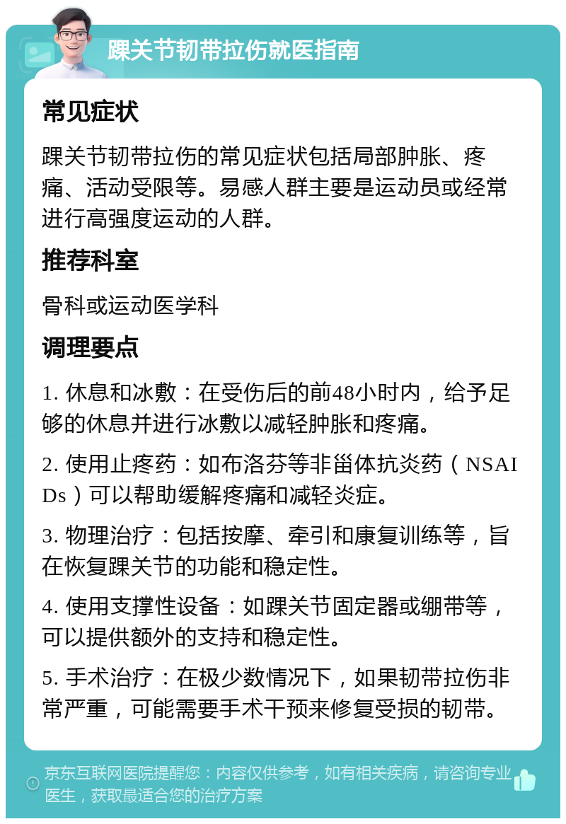 踝关节韧带拉伤就医指南 常见症状 踝关节韧带拉伤的常见症状包括局部肿胀、疼痛、活动受限等。易感人群主要是运动员或经常进行高强度运动的人群。 推荐科室 骨科或运动医学科 调理要点 1. 休息和冰敷：在受伤后的前48小时内，给予足够的休息并进行冰敷以减轻肿胀和疼痛。 2. 使用止疼药：如布洛芬等非甾体抗炎药（NSAIDs）可以帮助缓解疼痛和减轻炎症。 3. 物理治疗：包括按摩、牵引和康复训练等，旨在恢复踝关节的功能和稳定性。 4. 使用支撑性设备：如踝关节固定器或绷带等，可以提供额外的支持和稳定性。 5. 手术治疗：在极少数情况下，如果韧带拉伤非常严重，可能需要手术干预来修复受损的韧带。