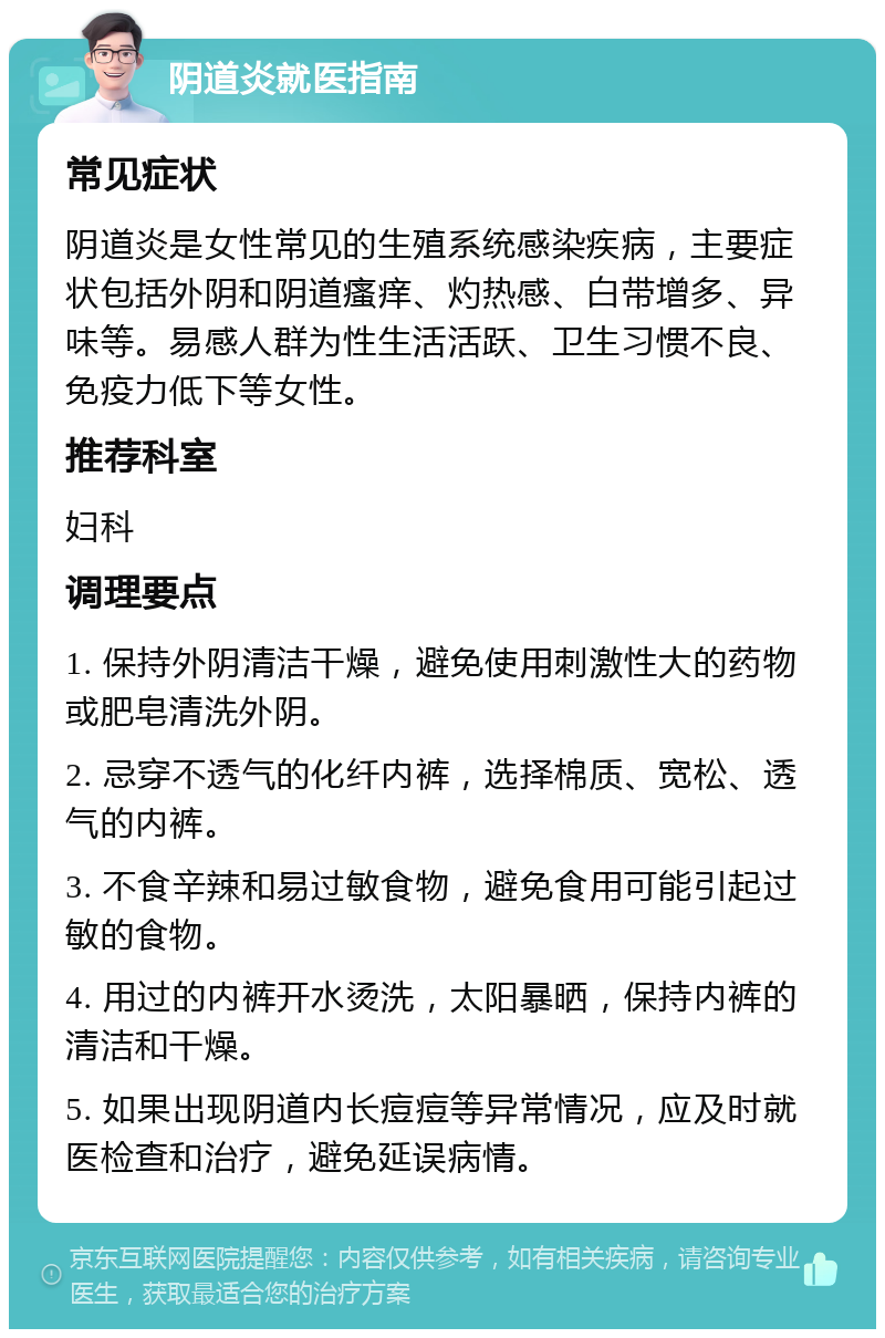 阴道炎就医指南 常见症状 阴道炎是女性常见的生殖系统感染疾病，主要症状包括外阴和阴道瘙痒、灼热感、白带增多、异味等。易感人群为性生活活跃、卫生习惯不良、免疫力低下等女性。 推荐科室 妇科 调理要点 1. 保持外阴清洁干燥，避免使用刺激性大的药物或肥皂清洗外阴。 2. 忌穿不透气的化纤内裤，选择棉质、宽松、透气的内裤。 3. 不食辛辣和易过敏食物，避免食用可能引起过敏的食物。 4. 用过的内裤开水烫洗，太阳暴晒，保持内裤的清洁和干燥。 5. 如果出现阴道内长痘痘等异常情况，应及时就医检查和治疗，避免延误病情。