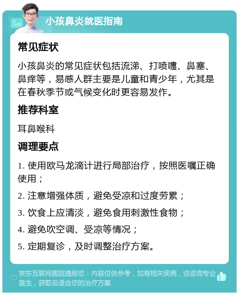 小孩鼻炎就医指南 常见症状 小孩鼻炎的常见症状包括流涕、打喷嚏、鼻塞、鼻痒等，易感人群主要是儿童和青少年，尤其是在春秋季节或气候变化时更容易发作。 推荐科室 耳鼻喉科 调理要点 1. 使用欧马龙滴计进行局部治疗，按照医嘱正确使用； 2. 注意增强体质，避免受凉和过度劳累； 3. 饮食上应清淡，避免食用刺激性食物； 4. 避免吹空调、受凉等情况； 5. 定期复诊，及时调整治疗方案。