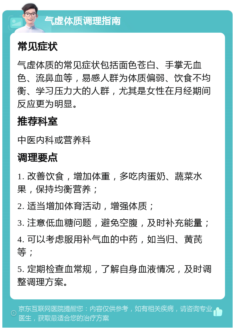 气虚体质调理指南 常见症状 气虚体质的常见症状包括面色苍白、手掌无血色、流鼻血等，易感人群为体质偏弱、饮食不均衡、学习压力大的人群，尤其是女性在月经期间反应更为明显。 推荐科室 中医内科或营养科 调理要点 1. 改善饮食，增加体重，多吃肉蛋奶、蔬菜水果，保持均衡营养； 2. 适当增加体育活动，增强体质； 3. 注意低血糖问题，避免空腹，及时补充能量； 4. 可以考虑服用补气血的中药，如当归、黄芪等； 5. 定期检查血常规，了解自身血液情况，及时调整调理方案。