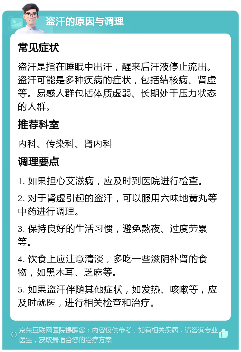 盗汗的原因与调理 常见症状 盗汗是指在睡眠中出汗，醒来后汗液停止流出。盗汗可能是多种疾病的症状，包括结核病、肾虚等。易感人群包括体质虚弱、长期处于压力状态的人群。 推荐科室 内科、传染科、肾内科 调理要点 1. 如果担心艾滋病，应及时到医院进行检查。 2. 对于肾虚引起的盗汗，可以服用六味地黄丸等中药进行调理。 3. 保持良好的生活习惯，避免熬夜、过度劳累等。 4. 饮食上应注意清淡，多吃一些滋阴补肾的食物，如黑木耳、芝麻等。 5. 如果盗汗伴随其他症状，如发热、咳嗽等，应及时就医，进行相关检查和治疗。