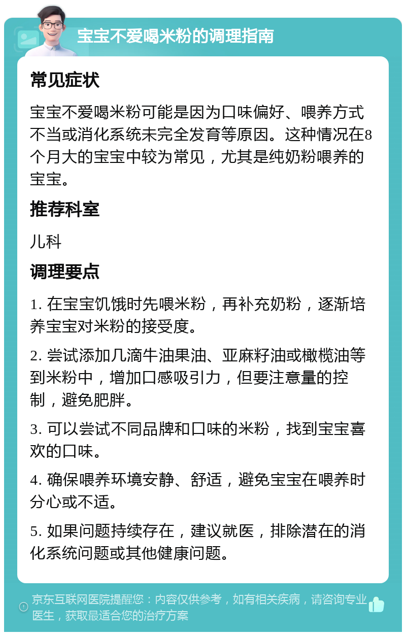 宝宝不爱喝米粉的调理指南 常见症状 宝宝不爱喝米粉可能是因为口味偏好、喂养方式不当或消化系统未完全发育等原因。这种情况在8个月大的宝宝中较为常见，尤其是纯奶粉喂养的宝宝。 推荐科室 儿科 调理要点 1. 在宝宝饥饿时先喂米粉，再补充奶粉，逐渐培养宝宝对米粉的接受度。 2. 尝试添加几滴牛油果油、亚麻籽油或橄榄油等到米粉中，增加口感吸引力，但要注意量的控制，避免肥胖。 3. 可以尝试不同品牌和口味的米粉，找到宝宝喜欢的口味。 4. 确保喂养环境安静、舒适，避免宝宝在喂养时分心或不适。 5. 如果问题持续存在，建议就医，排除潜在的消化系统问题或其他健康问题。