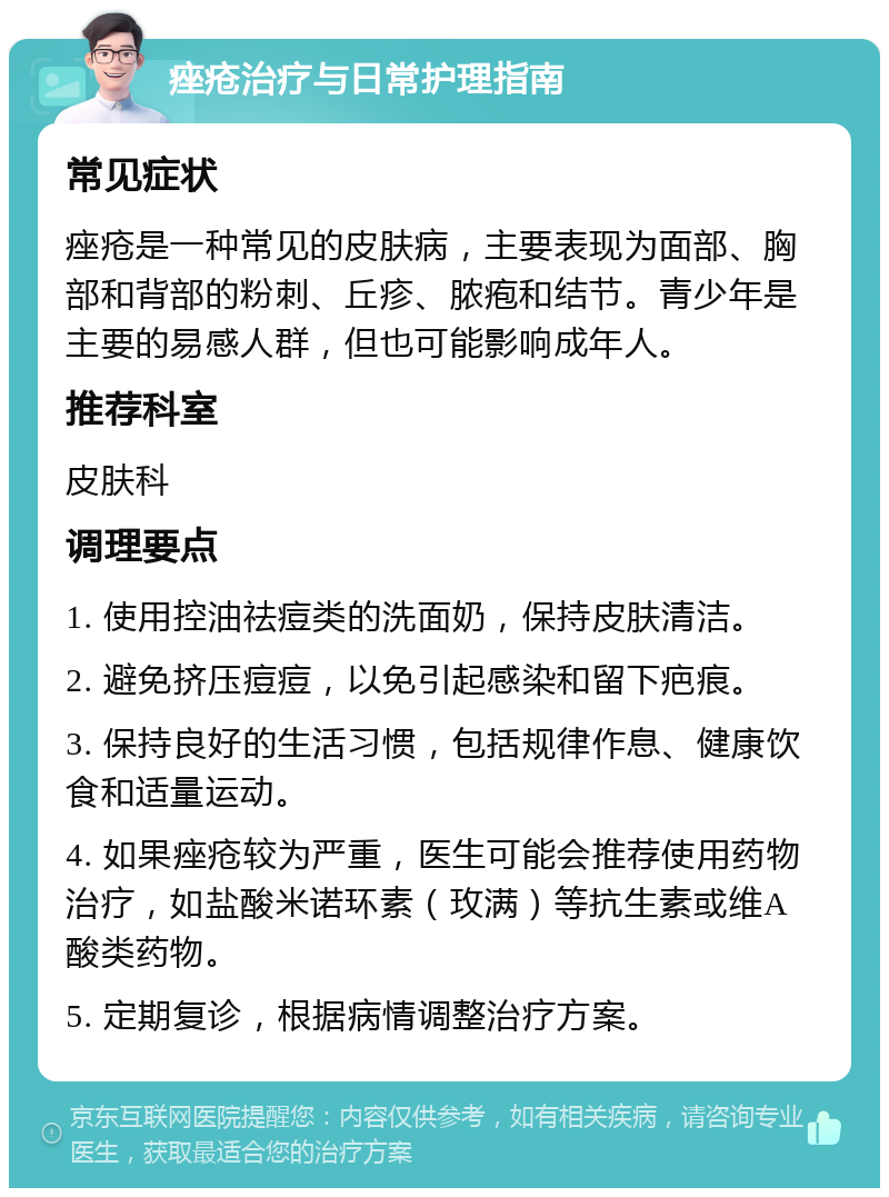 痤疮治疗与日常护理指南 常见症状 痤疮是一种常见的皮肤病，主要表现为面部、胸部和背部的粉刺、丘疹、脓疱和结节。青少年是主要的易感人群，但也可能影响成年人。 推荐科室 皮肤科 调理要点 1. 使用控油祛痘类的洗面奶，保持皮肤清洁。 2. 避免挤压痘痘，以免引起感染和留下疤痕。 3. 保持良好的生活习惯，包括规律作息、健康饮食和适量运动。 4. 如果痤疮较为严重，医生可能会推荐使用药物治疗，如盐酸米诺环素（玫满）等抗生素或维A酸类药物。 5. 定期复诊，根据病情调整治疗方案。