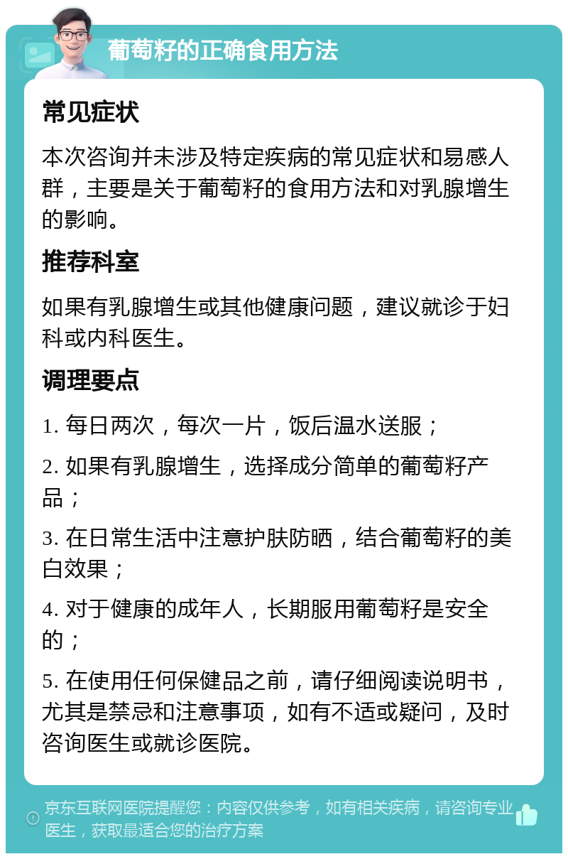 葡萄籽的正确食用方法 常见症状 本次咨询并未涉及特定疾病的常见症状和易感人群，主要是关于葡萄籽的食用方法和对乳腺增生的影响。 推荐科室 如果有乳腺增生或其他健康问题，建议就诊于妇科或内科医生。 调理要点 1. 每日两次，每次一片，饭后温水送服； 2. 如果有乳腺增生，选择成分简单的葡萄籽产品； 3. 在日常生活中注意护肤防晒，结合葡萄籽的美白效果； 4. 对于健康的成年人，长期服用葡萄籽是安全的； 5. 在使用任何保健品之前，请仔细阅读说明书，尤其是禁忌和注意事项，如有不适或疑问，及时咨询医生或就诊医院。