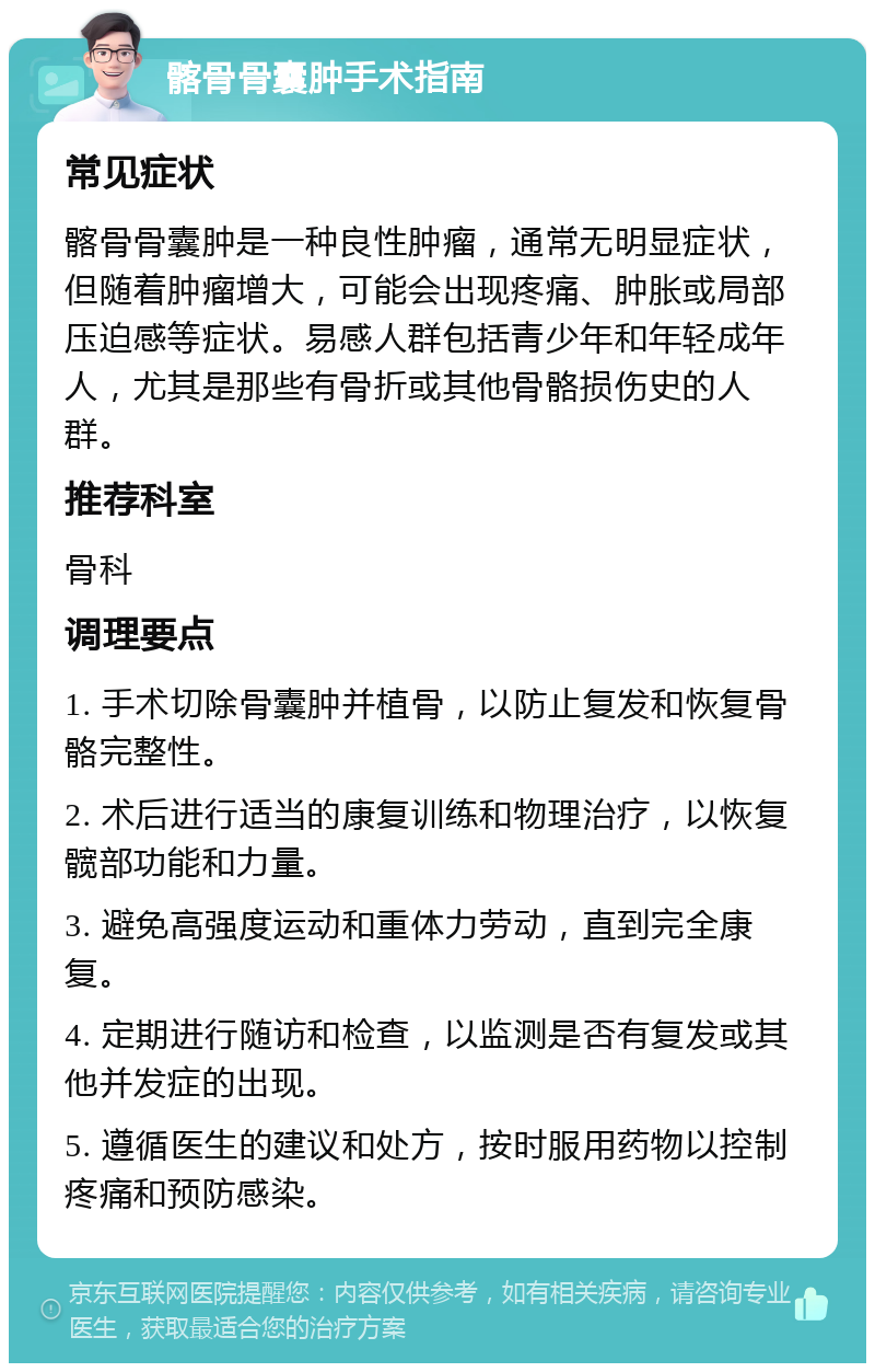 髂骨骨囊肿手术指南 常见症状 髂骨骨囊肿是一种良性肿瘤，通常无明显症状，但随着肿瘤增大，可能会出现疼痛、肿胀或局部压迫感等症状。易感人群包括青少年和年轻成年人，尤其是那些有骨折或其他骨骼损伤史的人群。 推荐科室 骨科 调理要点 1. 手术切除骨囊肿并植骨，以防止复发和恢复骨骼完整性。 2. 术后进行适当的康复训练和物理治疗，以恢复髋部功能和力量。 3. 避免高强度运动和重体力劳动，直到完全康复。 4. 定期进行随访和检查，以监测是否有复发或其他并发症的出现。 5. 遵循医生的建议和处方，按时服用药物以控制疼痛和预防感染。