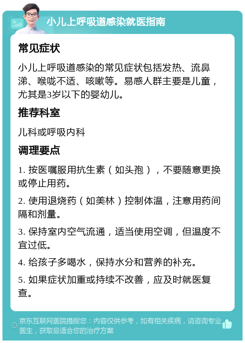 小儿上呼吸道感染就医指南 常见症状 小儿上呼吸道感染的常见症状包括发热、流鼻涕、喉咙不适、咳嗽等。易感人群主要是儿童，尤其是3岁以下的婴幼儿。 推荐科室 儿科或呼吸内科 调理要点 1. 按医嘱服用抗生素（如头孢），不要随意更换或停止用药。 2. 使用退烧药（如美林）控制体温，注意用药间隔和剂量。 3. 保持室内空气流通，适当使用空调，但温度不宜过低。 4. 给孩子多喝水，保持水分和营养的补充。 5. 如果症状加重或持续不改善，应及时就医复查。