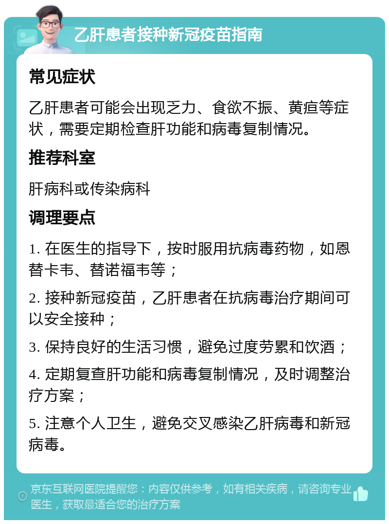 乙肝患者接种新冠疫苗指南 常见症状 乙肝患者可能会出现乏力、食欲不振、黄疸等症状，需要定期检查肝功能和病毒复制情况。 推荐科室 肝病科或传染病科 调理要点 1. 在医生的指导下，按时服用抗病毒药物，如恩替卡韦、替诺福韦等； 2. 接种新冠疫苗，乙肝患者在抗病毒治疗期间可以安全接种； 3. 保持良好的生活习惯，避免过度劳累和饮酒； 4. 定期复查肝功能和病毒复制情况，及时调整治疗方案； 5. 注意个人卫生，避免交叉感染乙肝病毒和新冠病毒。