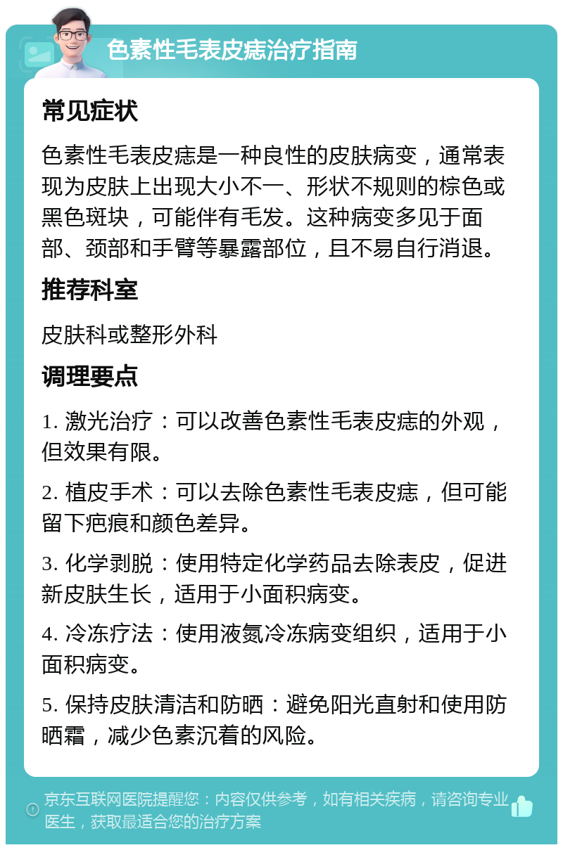 色素性毛表皮痣治疗指南 常见症状 色素性毛表皮痣是一种良性的皮肤病变，通常表现为皮肤上出现大小不一、形状不规则的棕色或黑色斑块，可能伴有毛发。这种病变多见于面部、颈部和手臂等暴露部位，且不易自行消退。 推荐科室 皮肤科或整形外科 调理要点 1. 激光治疗：可以改善色素性毛表皮痣的外观，但效果有限。 2. 植皮手术：可以去除色素性毛表皮痣，但可能留下疤痕和颜色差异。 3. 化学剥脱：使用特定化学药品去除表皮，促进新皮肤生长，适用于小面积病变。 4. 冷冻疗法：使用液氮冷冻病变组织，适用于小面积病变。 5. 保持皮肤清洁和防晒：避免阳光直射和使用防晒霜，减少色素沉着的风险。