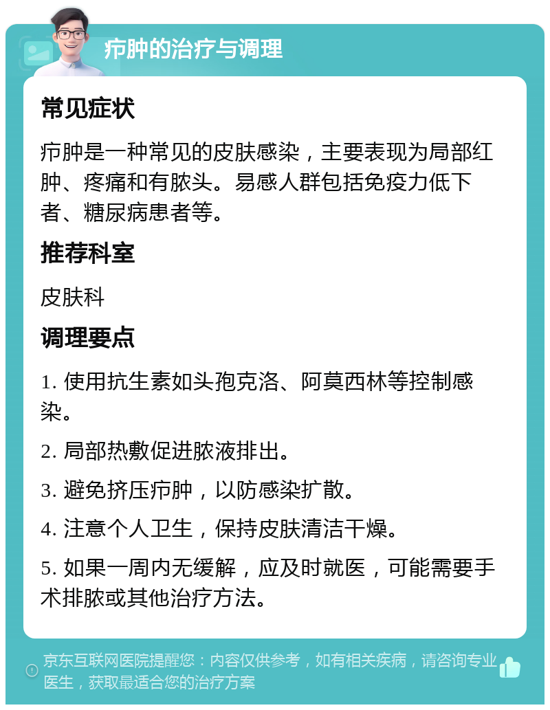 疖肿的治疗与调理 常见症状 疖肿是一种常见的皮肤感染，主要表现为局部红肿、疼痛和有脓头。易感人群包括免疫力低下者、糖尿病患者等。 推荐科室 皮肤科 调理要点 1. 使用抗生素如头孢克洛、阿莫西林等控制感染。 2. 局部热敷促进脓液排出。 3. 避免挤压疖肿，以防感染扩散。 4. 注意个人卫生，保持皮肤清洁干燥。 5. 如果一周内无缓解，应及时就医，可能需要手术排脓或其他治疗方法。