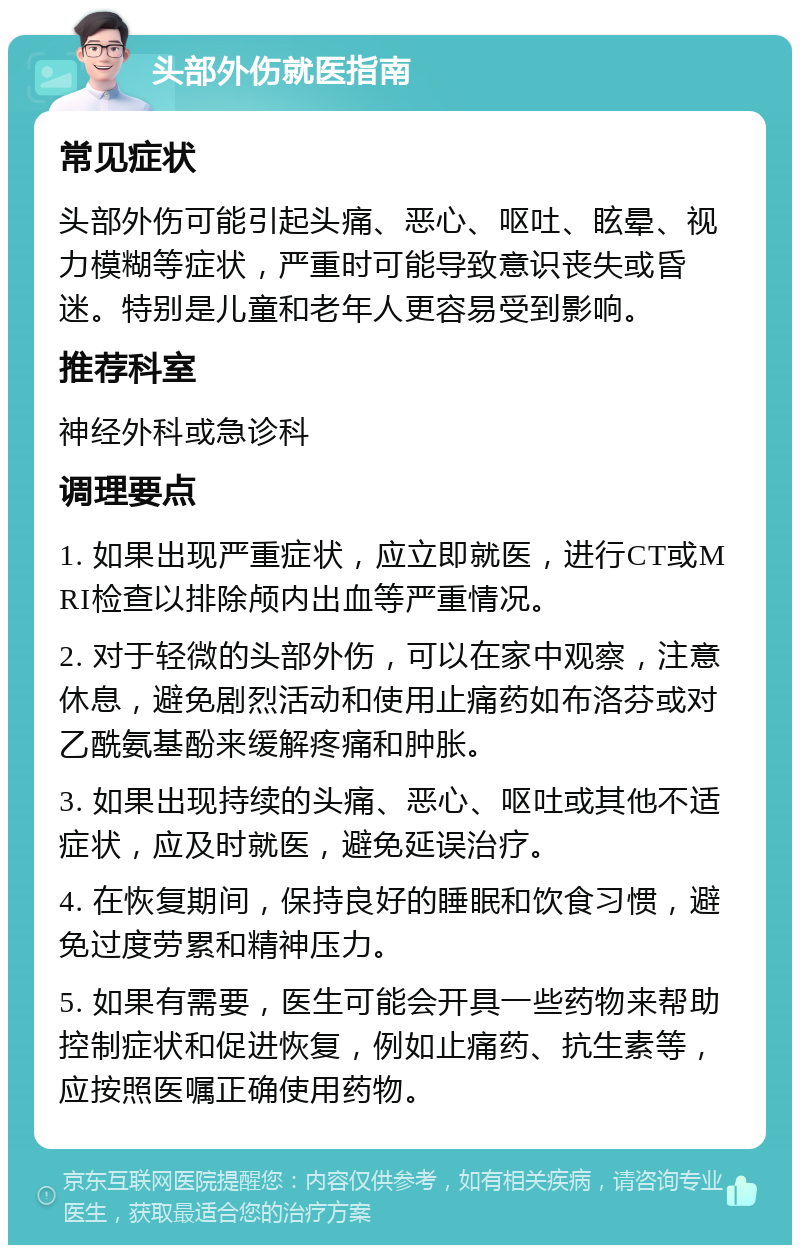 头部外伤就医指南 常见症状 头部外伤可能引起头痛、恶心、呕吐、眩晕、视力模糊等症状，严重时可能导致意识丧失或昏迷。特别是儿童和老年人更容易受到影响。 推荐科室 神经外科或急诊科 调理要点 1. 如果出现严重症状，应立即就医，进行CT或MRI检查以排除颅内出血等严重情况。 2. 对于轻微的头部外伤，可以在家中观察，注意休息，避免剧烈活动和使用止痛药如布洛芬或对乙酰氨基酚来缓解疼痛和肿胀。 3. 如果出现持续的头痛、恶心、呕吐或其他不适症状，应及时就医，避免延误治疗。 4. 在恢复期间，保持良好的睡眠和饮食习惯，避免过度劳累和精神压力。 5. 如果有需要，医生可能会开具一些药物来帮助控制症状和促进恢复，例如止痛药、抗生素等，应按照医嘱正确使用药物。